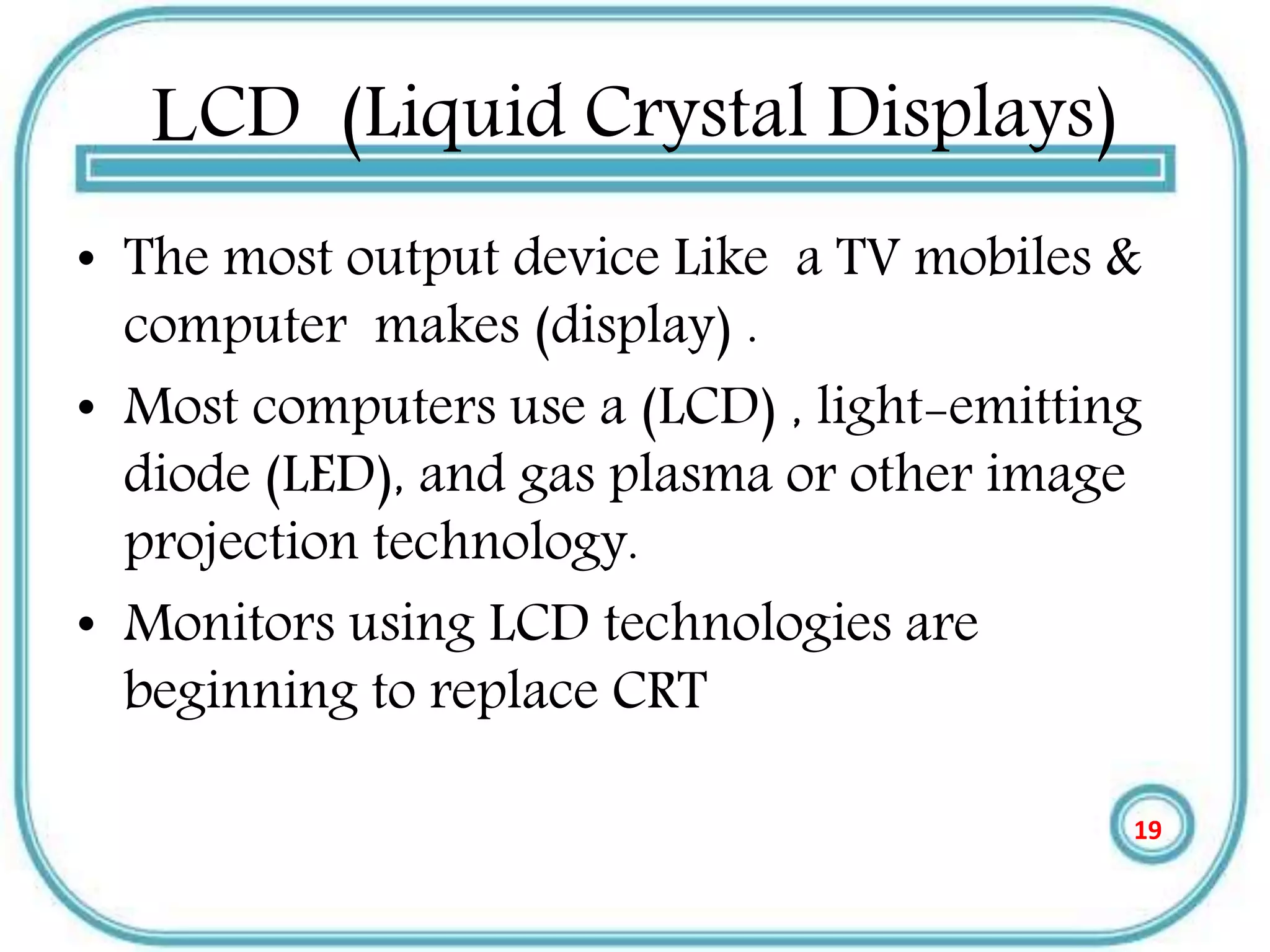 LCD (Liquid Crystal Displays)
• The most output device Like a TV mobiles &
computer makes (display) .
• Most computers use a (LCD) , light-emitting
diode (LED), and gas plasma or other image
projection technology.
• Monitors using LCD technologies are
beginning to replace CRT
19
 