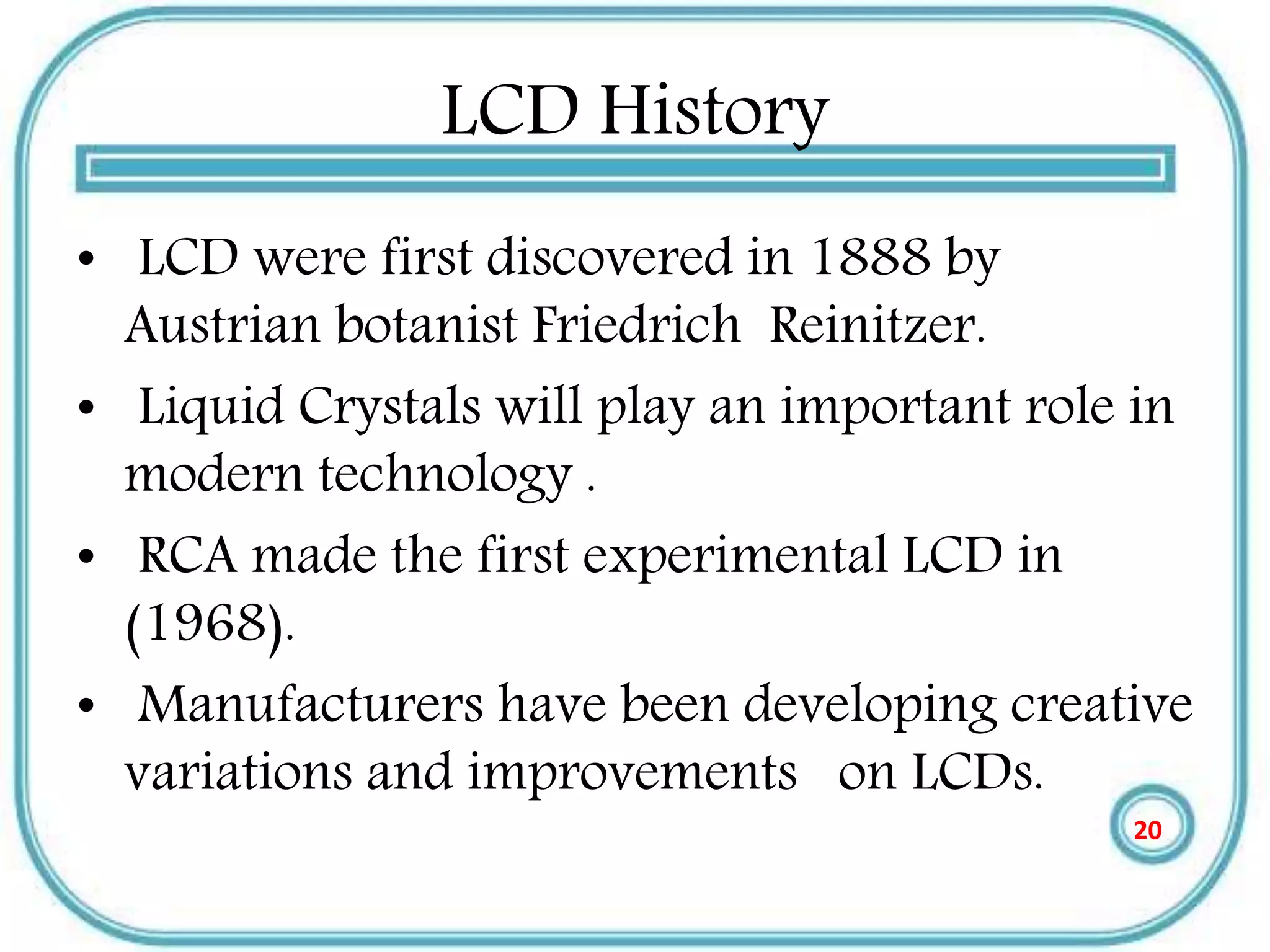 LCD History
• LCD were first discovered in 1888 by
Austrian botanist Friedrich Reinitzer.
• Liquid Crystals will play an important role in
modern technology .
• RCA made the first experimental LCD in
(1968).
• Manufacturers have been developing creative
variations and improvements on LCDs.
20
 