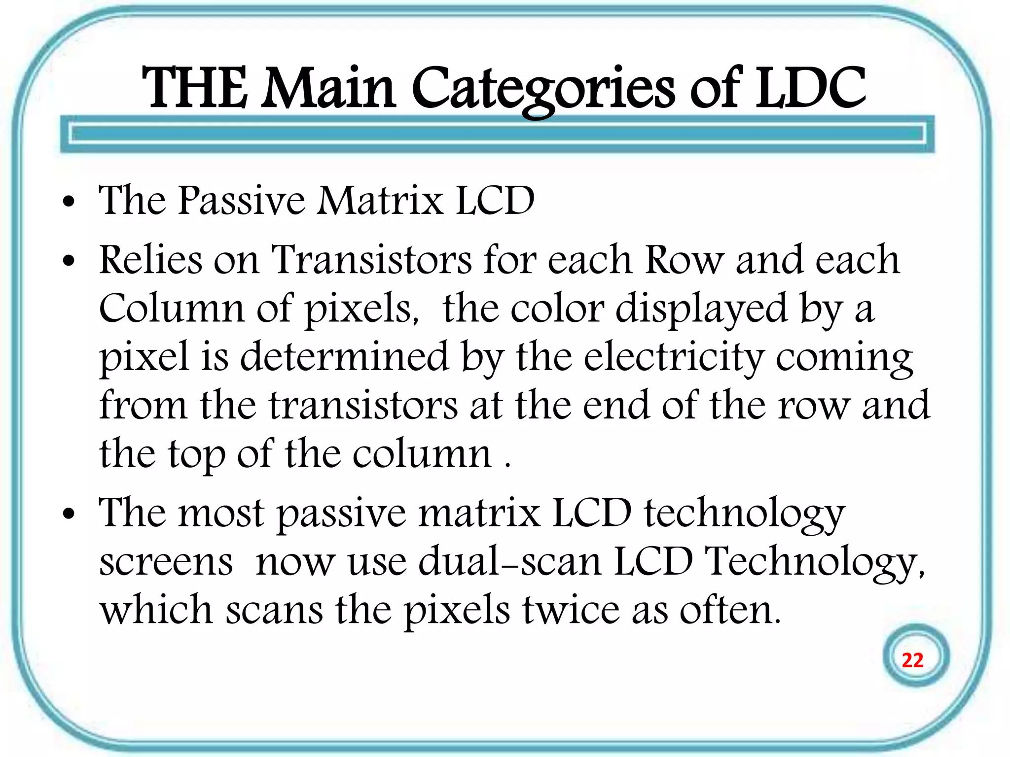 THE Main Categories of LDC
• The Passive Matrix LCD
• Relies on Transistors for each Row and each
Column of pixels, the color displayed by a
pixel is determined by the electricity coming
from the transistors at the end of the row and
the top of the column .
• The most passive matrix LCD technology
screens now use dual-scan LCD Technology,
which scans the pixels twice as often.
22
 