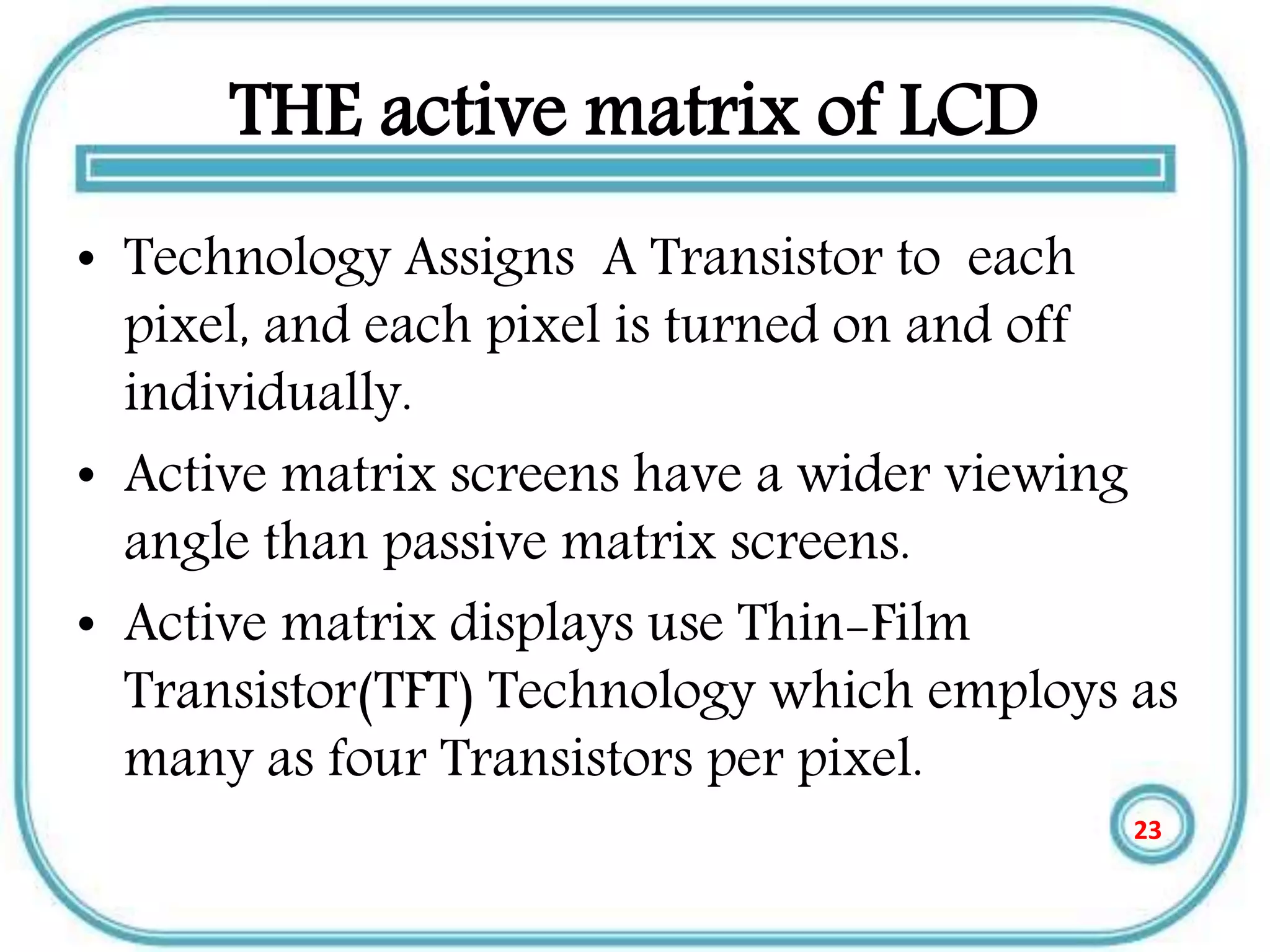 THE active matrix of LCD
• Technology Assigns A Transistor to each
pixel, and each pixel is turned on and off
individually.
• Active matrix screens have a wider viewing
angle than passive matrix screens.
• Active matrix displays use Thin-Film
Transistor(TFT) Technology which employs as
many as four Transistors per pixel.
23
 
