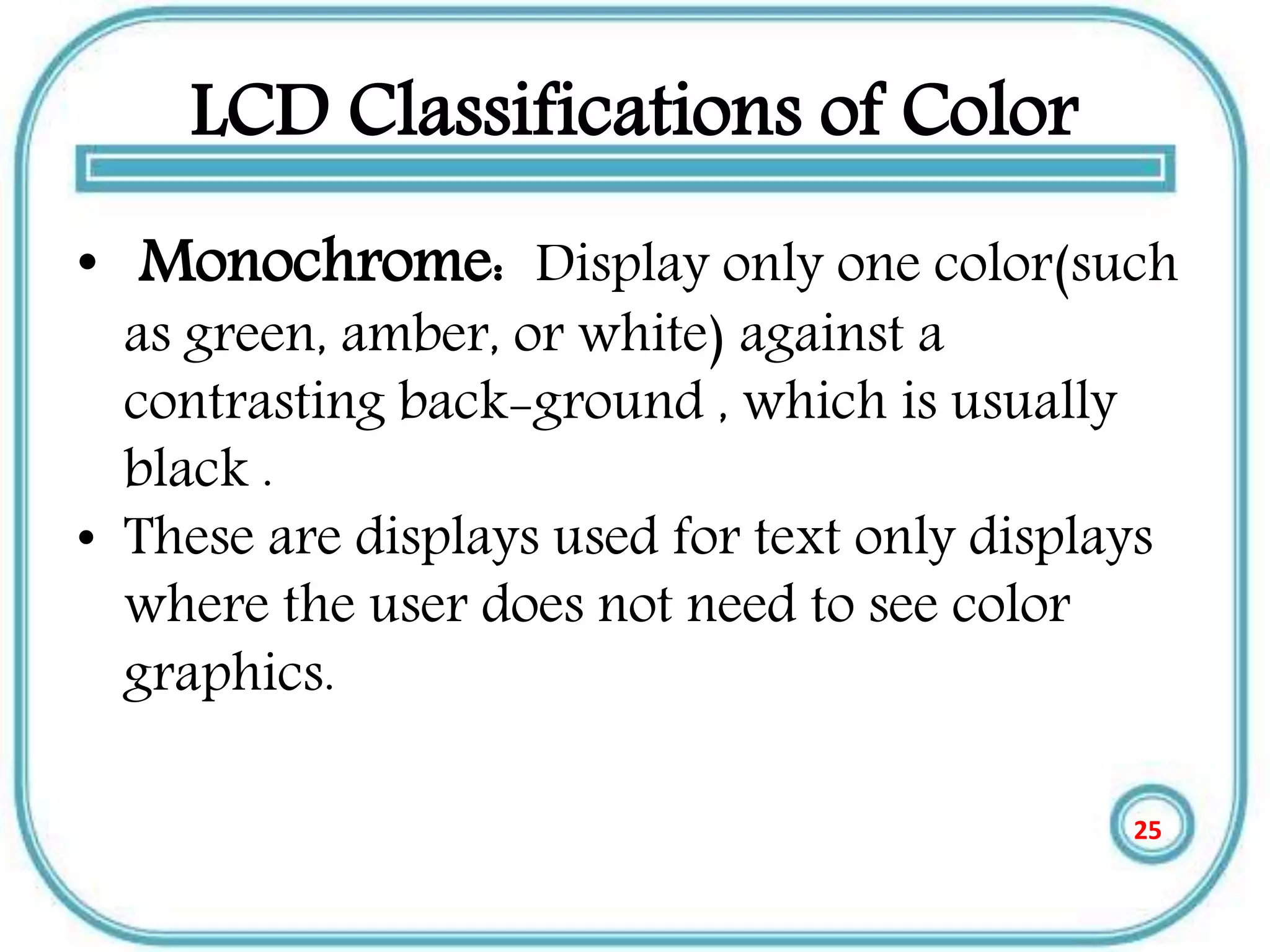 LCD Classifications of Color
• Monochrome: Display only one color(such
as green, amber, or white) against a
contrasting back-ground , which is usually
black .
• These are displays used for text only displays
where the user does not need to see color
graphics.
25
 