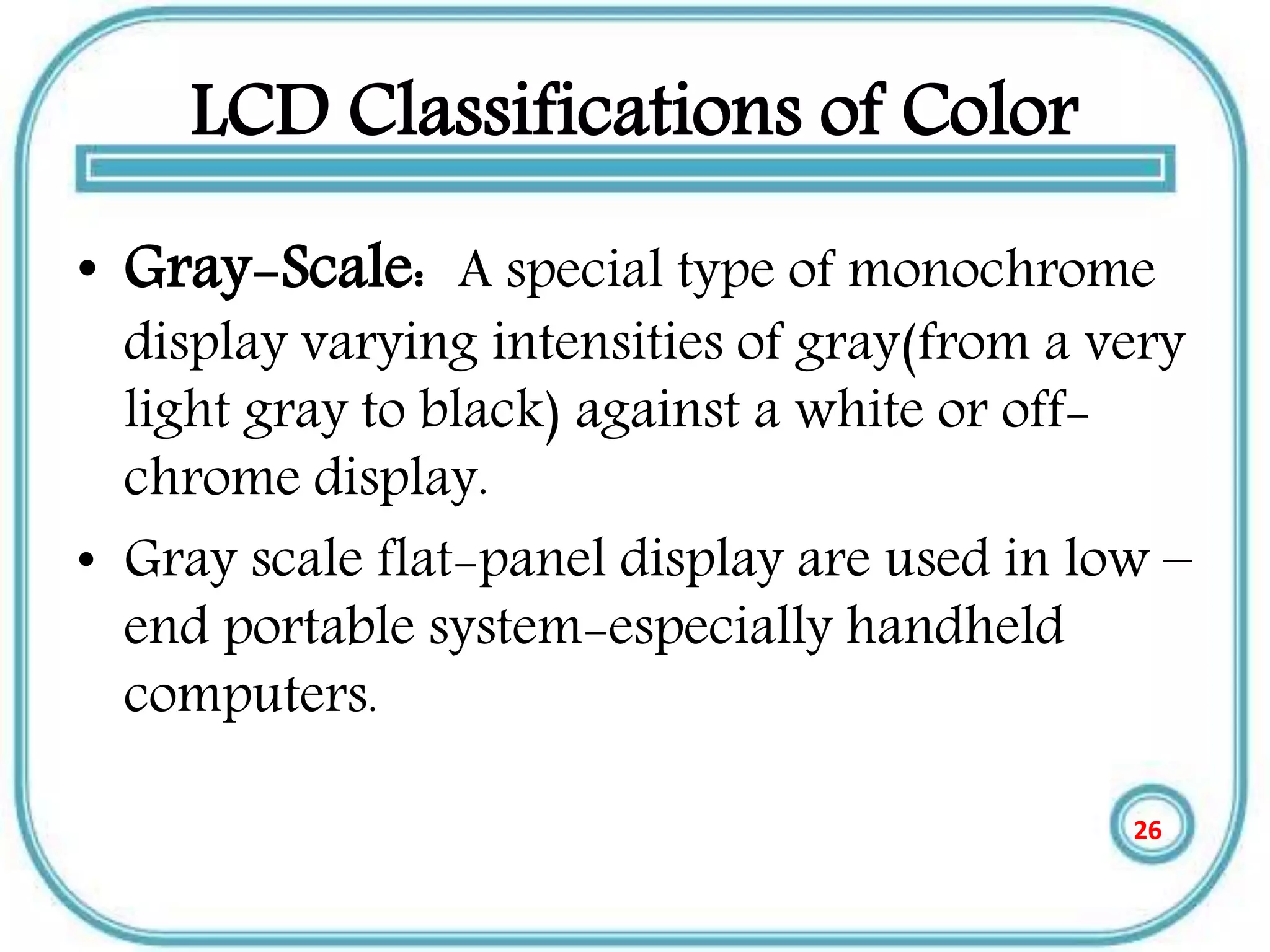 LCD Classifications of Color
• Gray-Scale: A special type of monochrome
display varying intensities of gray(from a very
light gray to black) against a white or off-
chrome display.
• Gray scale flat-panel display are used in low –
end portable system-especially handheld
computers.
26
 