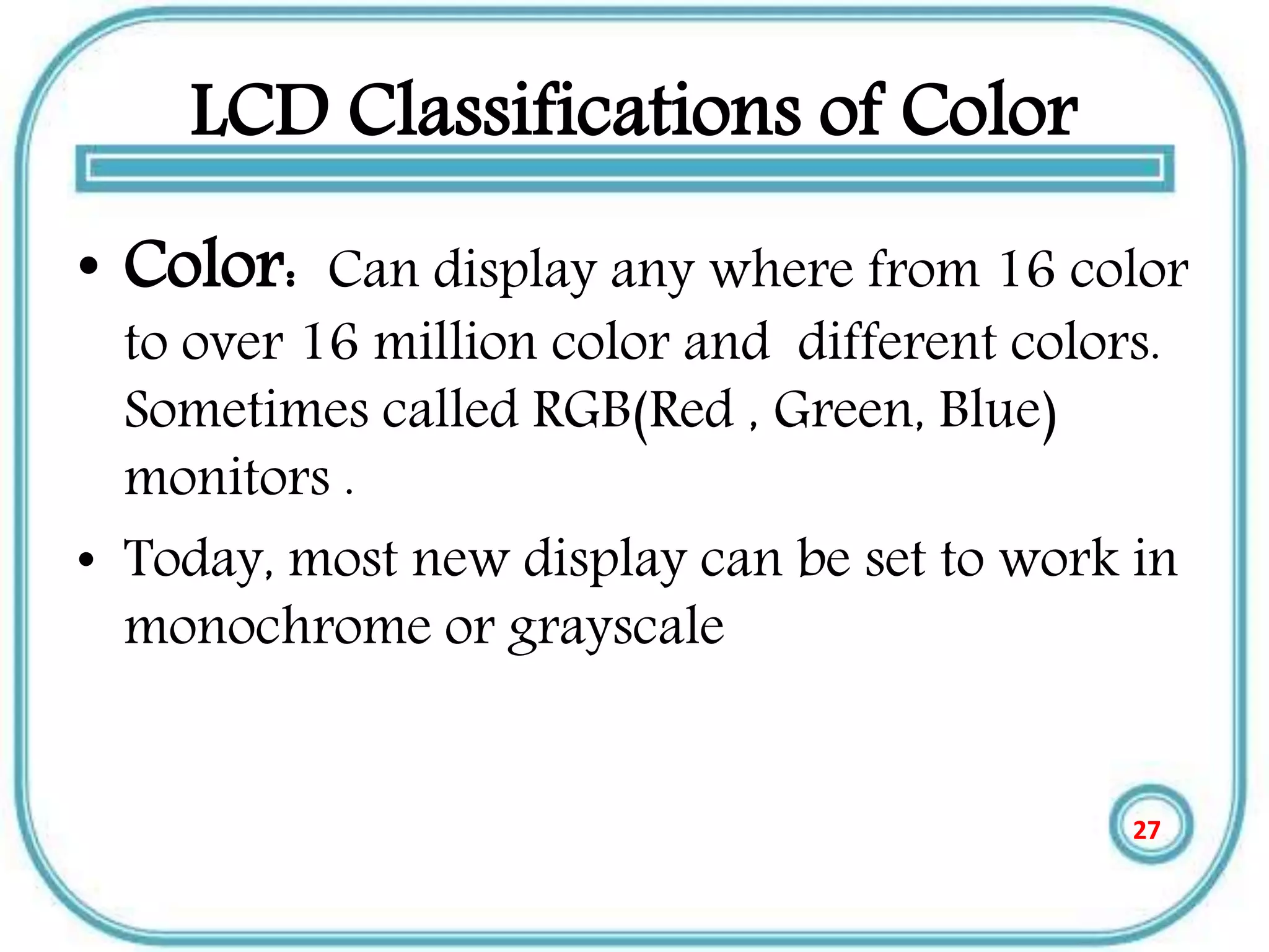 LCD Classifications of Color
• Color: Can display any where from 16 color
to over 16 million color and different colors.
Sometimes called RGB(Red , Green, Blue)
monitors .
• Today, most new display can be set to work in
monochrome or grayscale
27
 