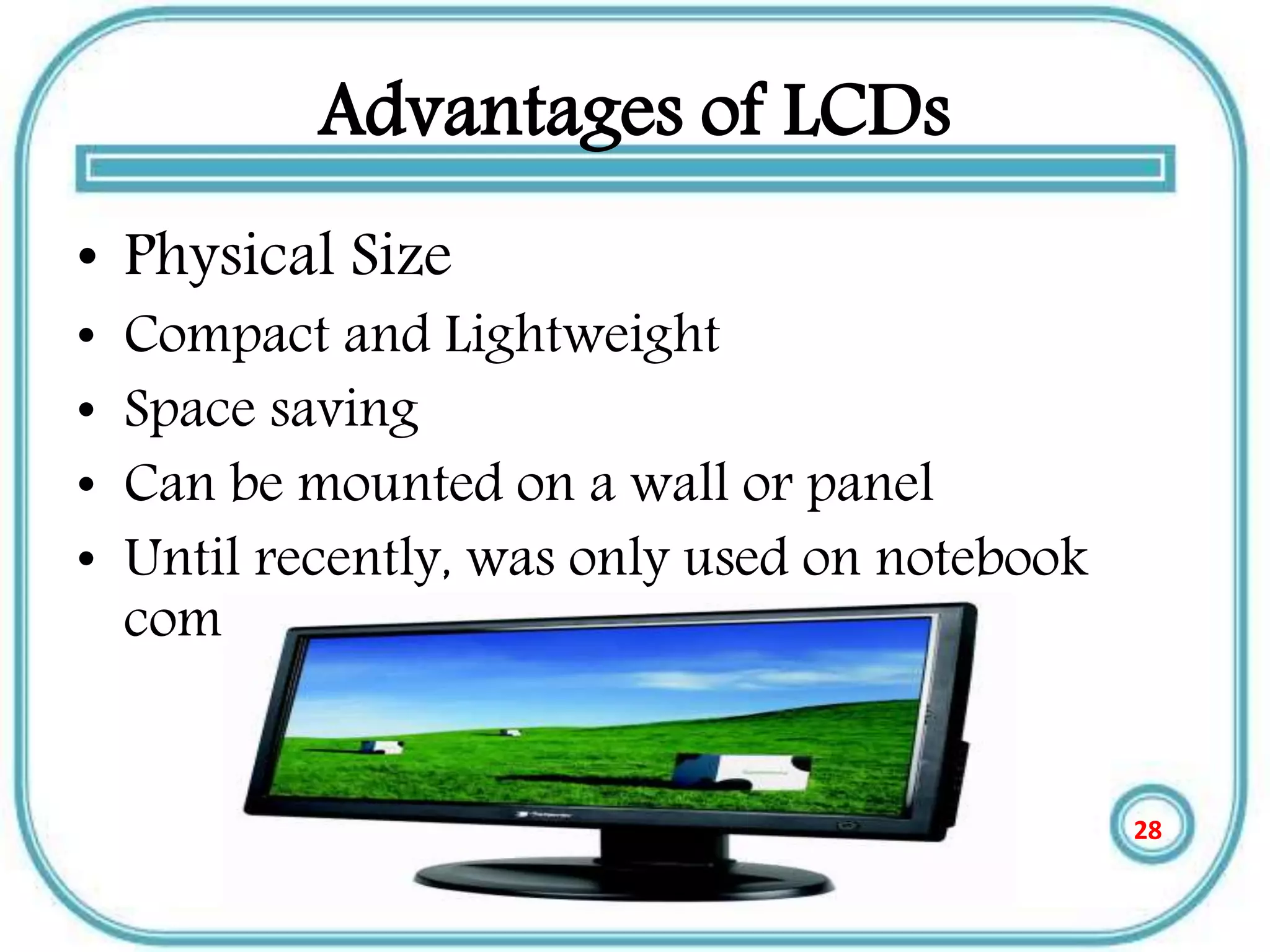 Advantages of LCDs
• Physical Size
• Compact and Lightweight
• Space saving
• Can be mounted on a wall or panel
• Until recently, was only used on notebook
computers and other portable devices
28
 