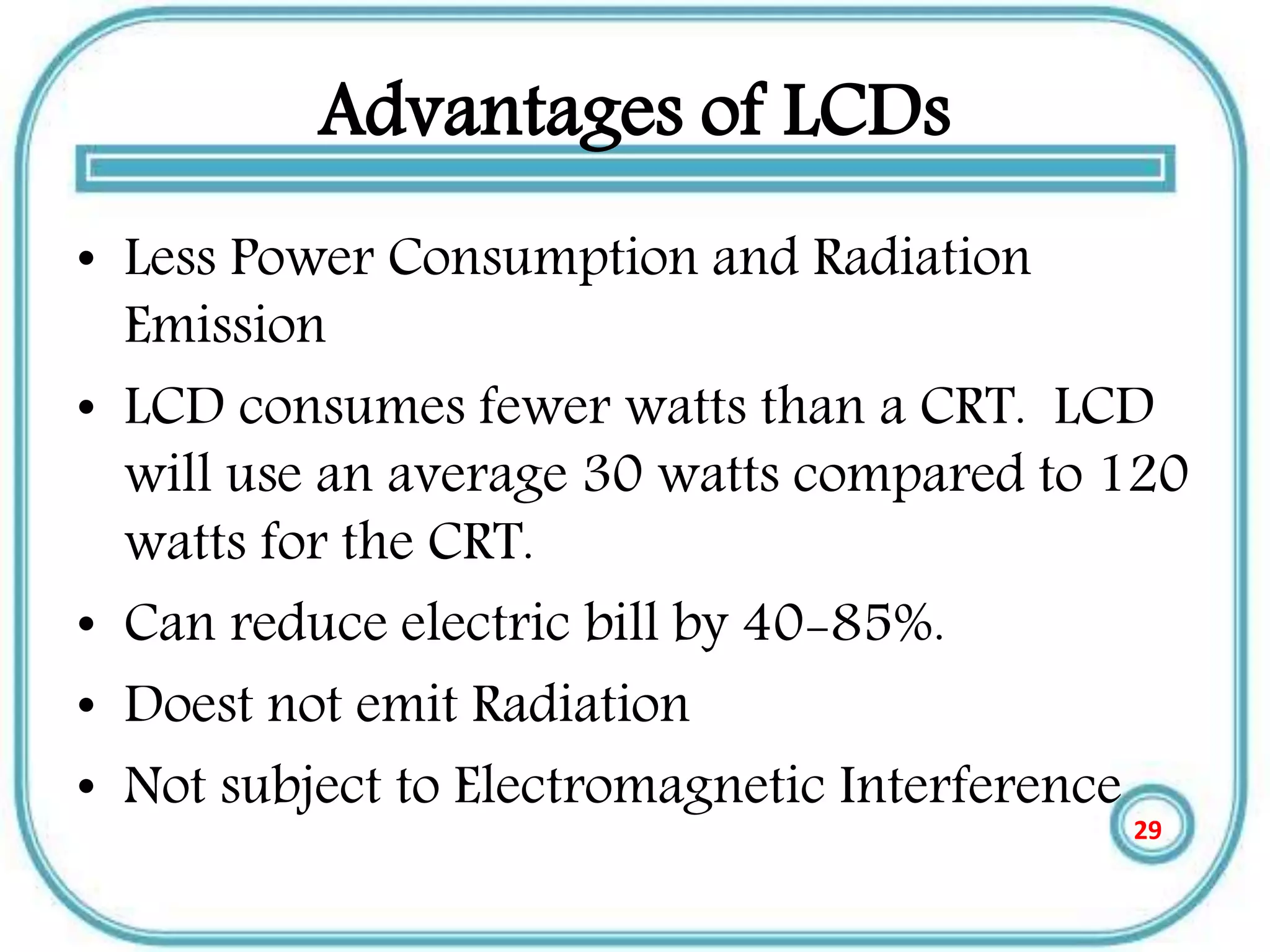 Advantages of LCDs
• Less Power Consumption and Radiation
Emission
• LCD consumes fewer watts than a CRT. LCD
will use an average 30 watts compared to 120
watts for the CRT.
• Can reduce electric bill by 40-85%.
• Doest not emit Radiation
• Not subject to Electromagnetic Interference
29
 
