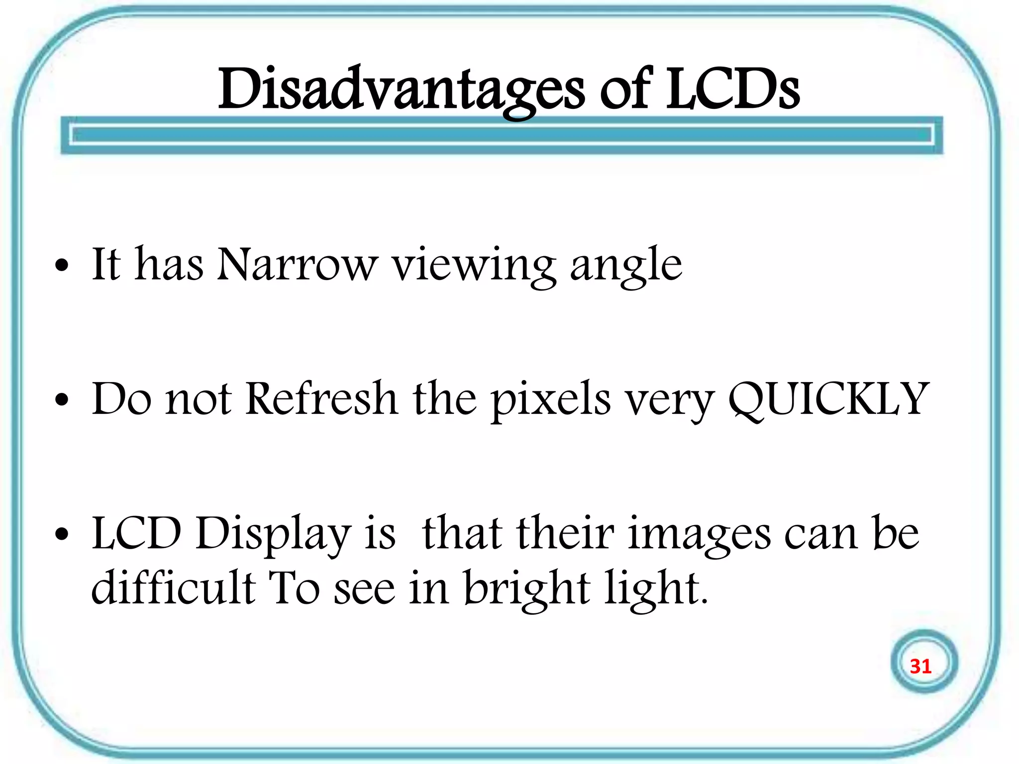 Disadvantages of LCDs
• It has Narrow viewing angle
• Do not Refresh the pixels very QUICKLY
• LCD Display is that their images can be
difficult To see in bright light.
31
 