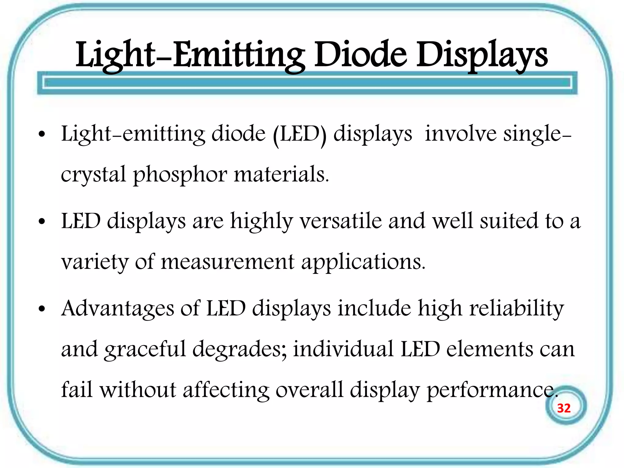 Light-Emitting Diode Displays
• Light-emitting diode (LED) displays involve single-
crystal phosphor materials.
• LED displays are highly versatile and well suited to a
variety of measurement applications.
• Advantages of LED displays include high reliability
and graceful degrades; individual LED elements can
fail without affecting overall display performance.
32
 