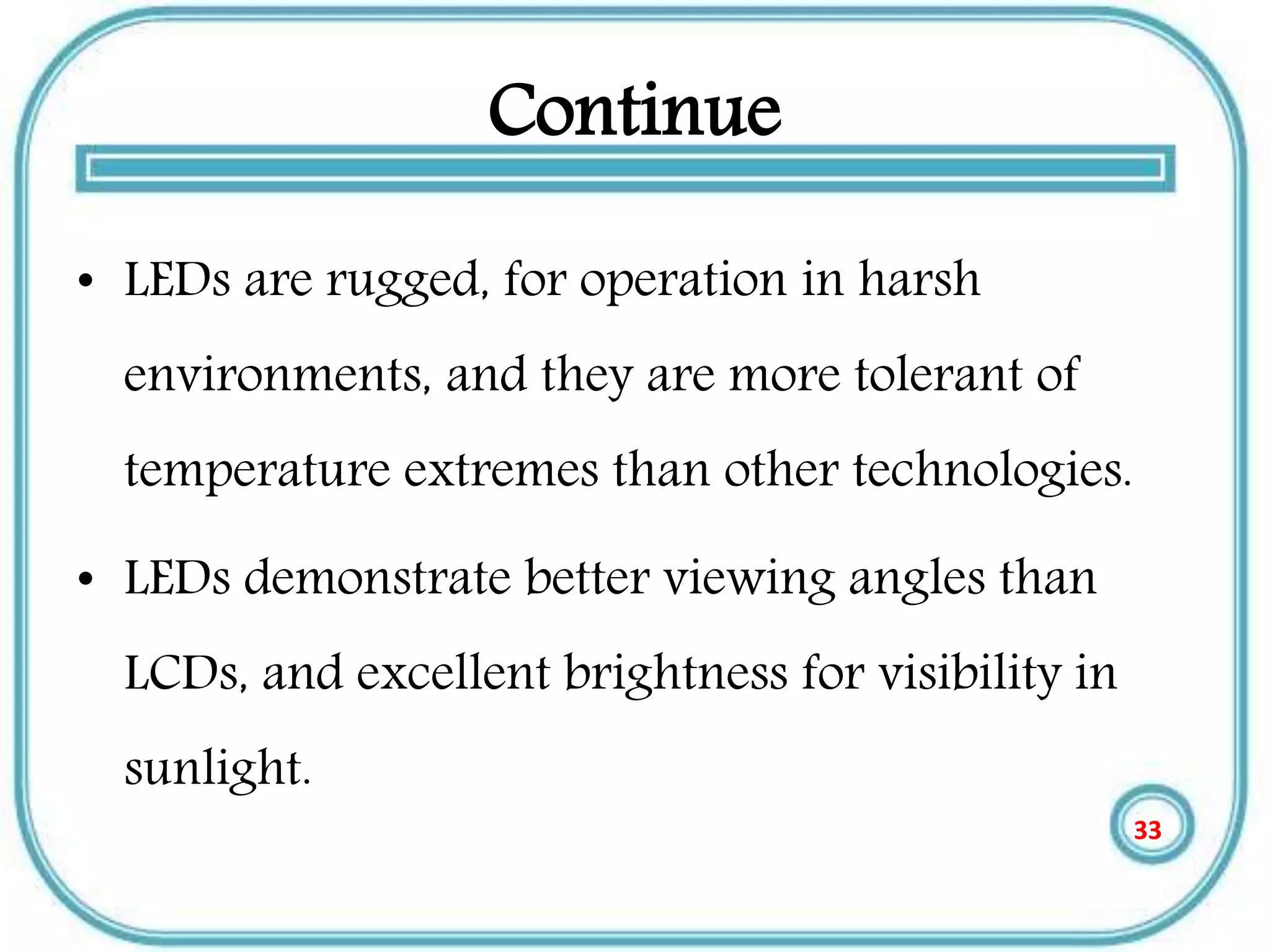 Continue
• LEDs are rugged, for operation in harsh
environments, and they are more tolerant of
temperature extremes than other technologies.
• LEDs demonstrate better viewing angles than
LCDs, and excellent brightness for visibility in
sunlight.
33
 