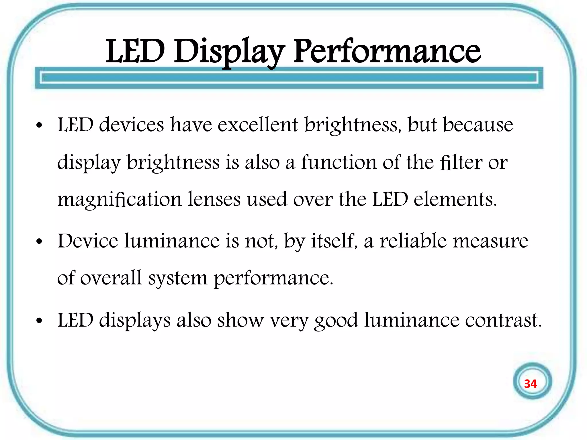 LED Display Performance
• LED devices have excellent brightness, but because
display brightness is also a function of the ﬁlter or
magniﬁcation lenses used over the LED elements.
• Device luminance is not, by itself, a reliable measure
of overall system performance.
• LED displays also show very good luminance contrast.
34
 