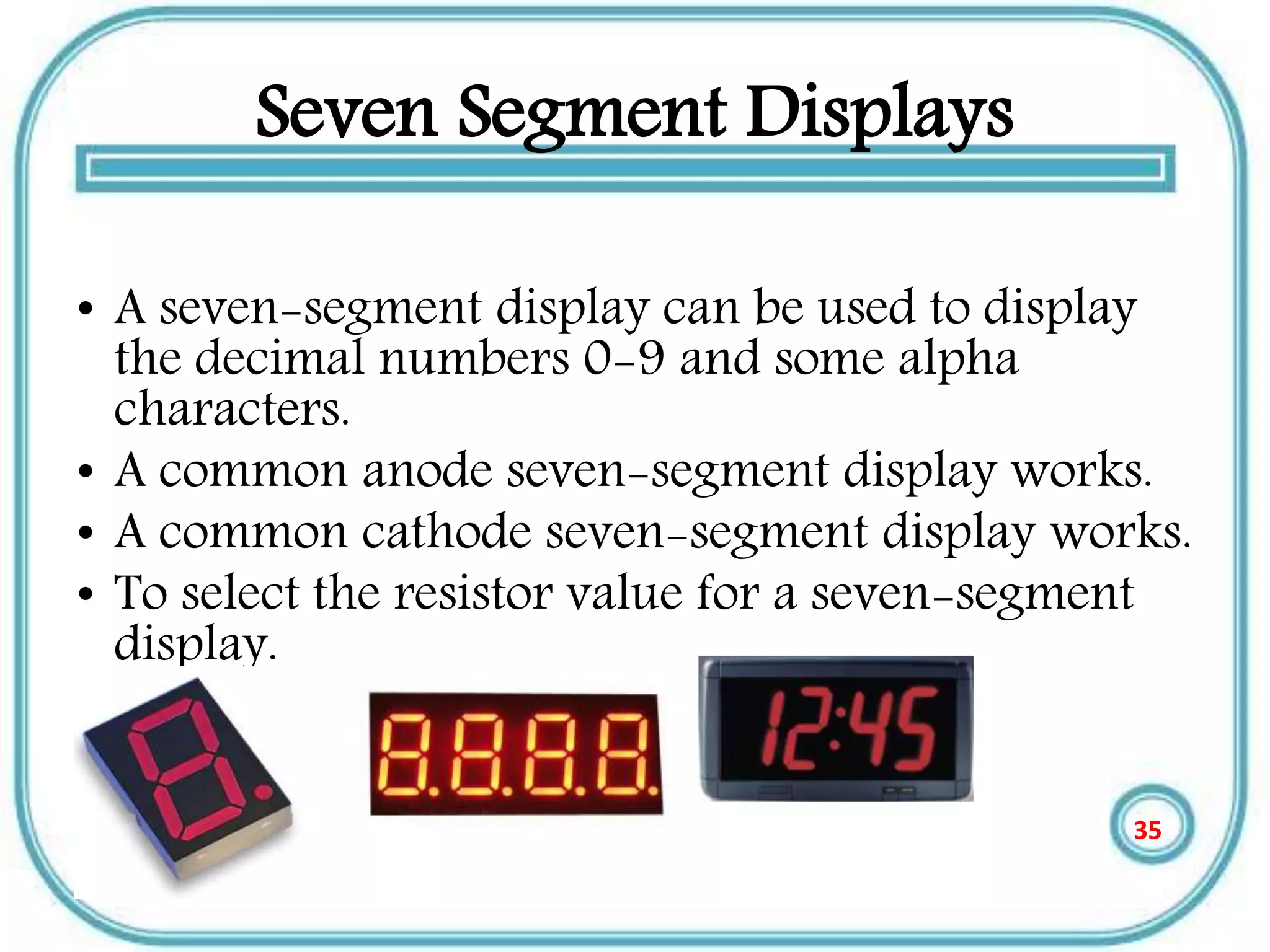 Seven Segment Displays
• A seven-segment display can be used to display
the decimal numbers 0-9 and some alpha
characters.
• A common anode seven-segment display works.
• A common cathode seven-segment display works.
• To select the resistor value for a seven-segment
display.
35
 