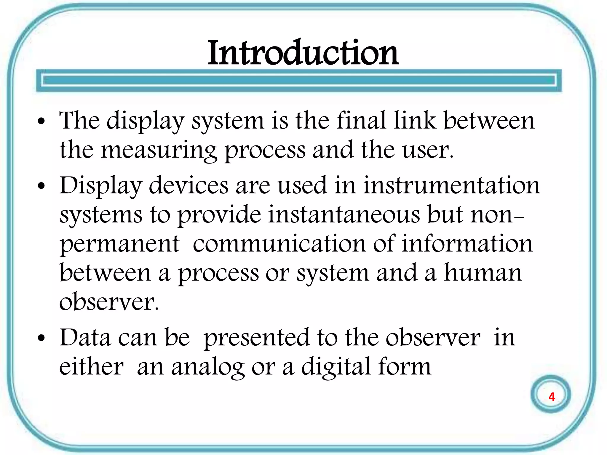 Introduction
• The display system is the final link between
the measuring process and the user.
• Display devices are used in instrumentation
systems to provide instantaneous but non-
permanent communication of information
between a process or system and a human
observer.
• Data can be presented to the observer in
either an analog or a digital form
4
 