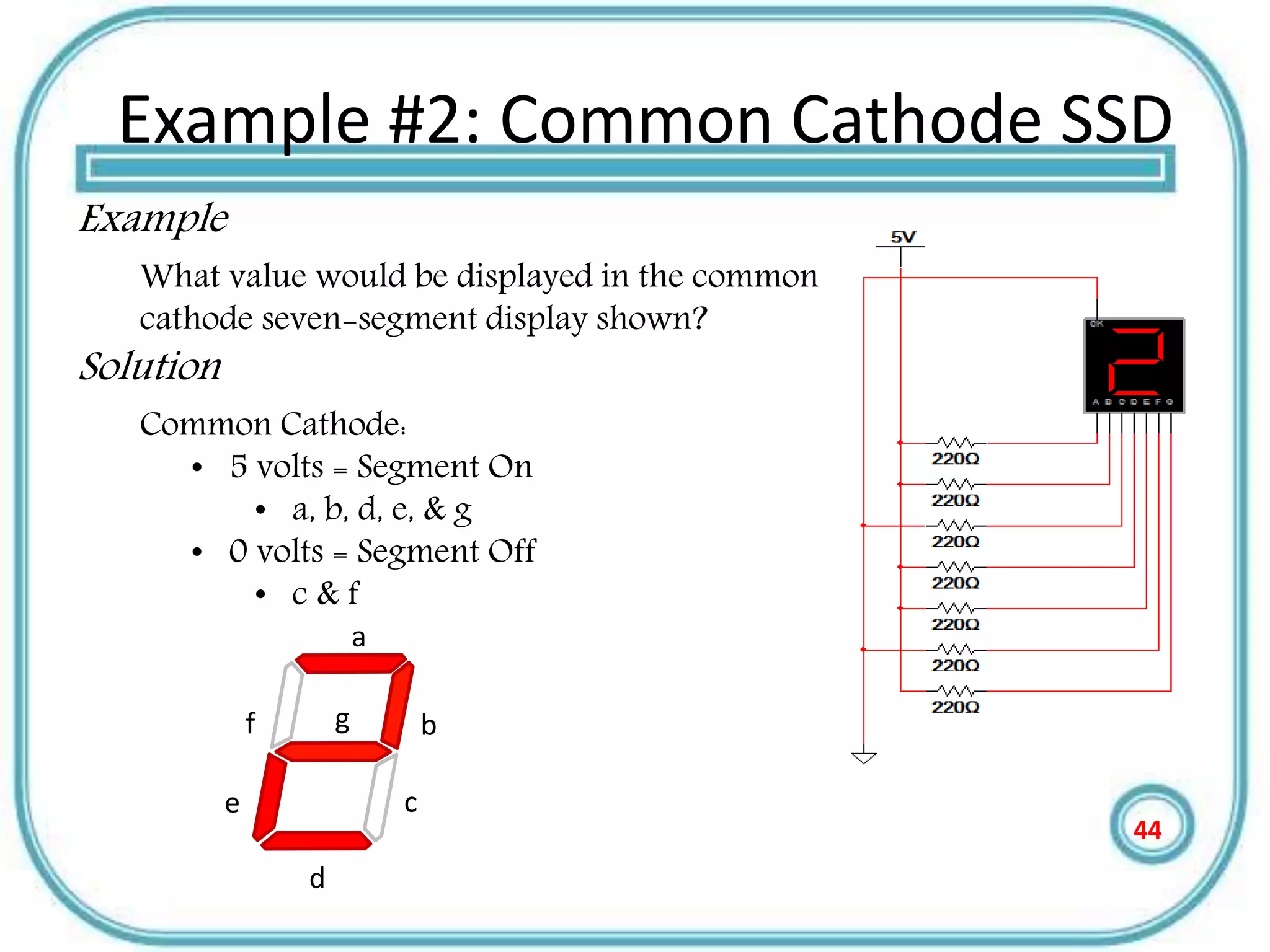 Example #2: Common Cathode SSD
Example
What value would be displayed in the common
cathode seven-segment display shown?
Solution
Common Cathode:
• 5 volts = Segment On
• a, b, d, e, & g
• 0 volts = Segment Off
• c & f
a
b
c
d
e
gf
44
 