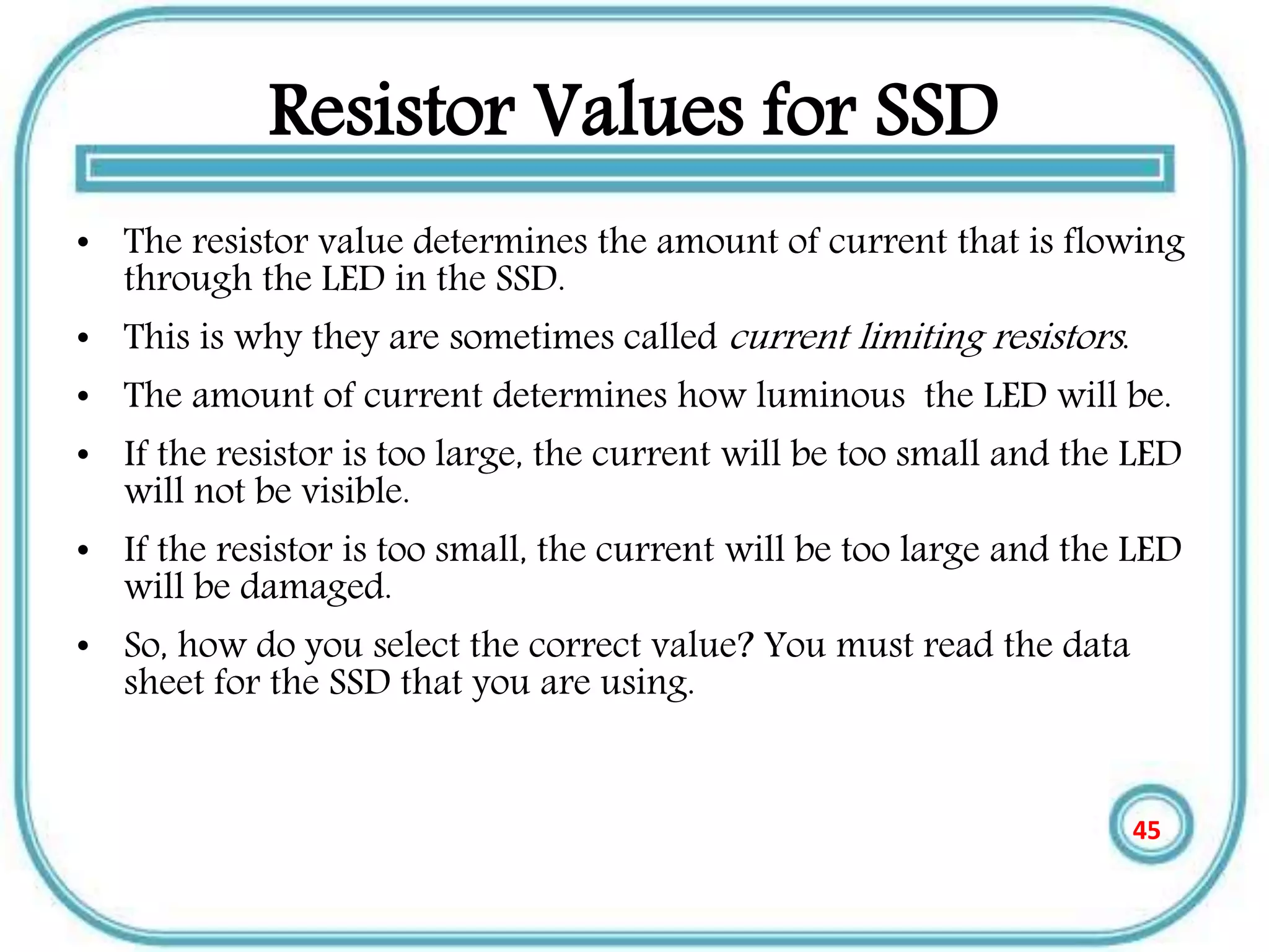 Resistor Values for SSD
• The resistor value determines the amount of current that is flowing
through the LED in the SSD.
• This is why they are sometimes called current limiting resistors.
• The amount of current determines how luminous the LED will be.
• If the resistor is too large, the current will be too small and the LED
will not be visible.
• If the resistor is too small, the current will be too large and the LED
will be damaged.
• So, how do you select the correct value? You must read the data
sheet for the SSD that you are using.
45
 