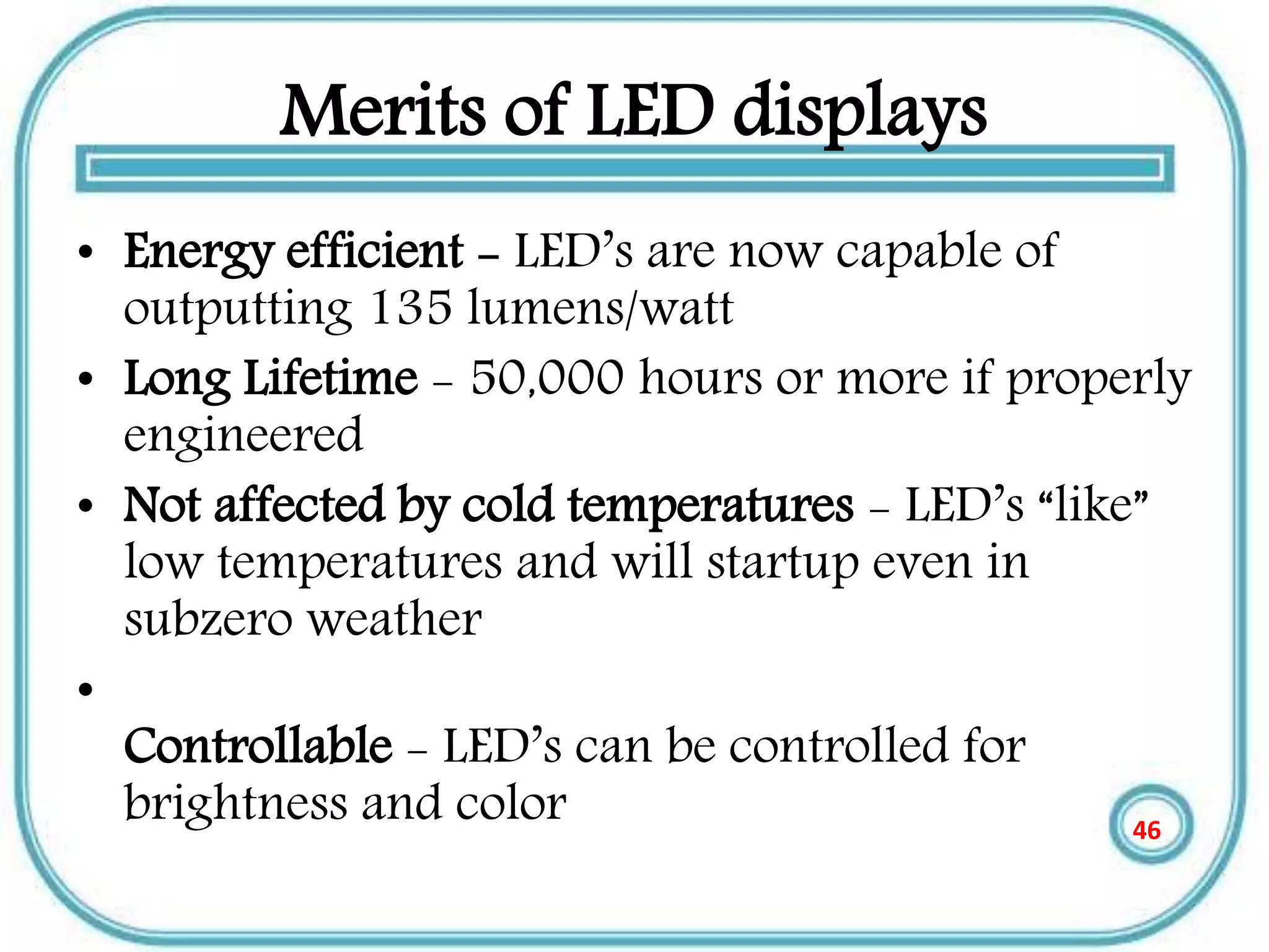 Merits of LED displays
• Energy efficient - LED’s are now capable of
outputting 135 lumens/watt
• Long Lifetime - 50,000 hours or more if properly
engineered
• Not affected by cold temperatures - LED’s “like”
low temperatures and will startup even in
subzero weather
•
Controllable - LED’s can be controlled for
brightness and color 46
 