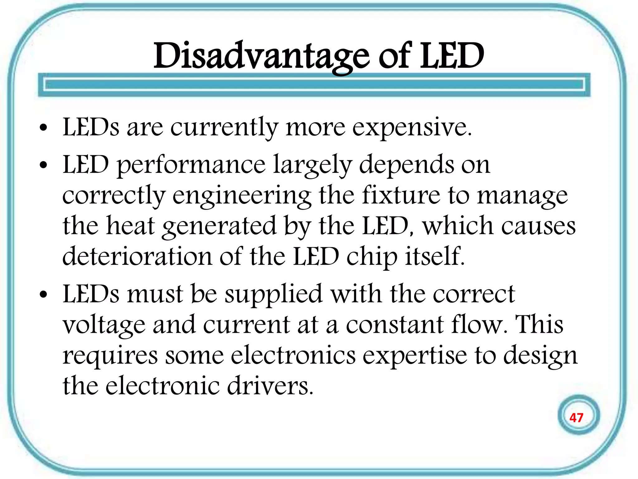 Disadvantage of LED
• LEDs are currently more expensive.
• LED performance largely depends on
correctly engineering the fixture to manage
the heat generated by the LED, which causes
deterioration of the LED chip itself.
• LEDs must be supplied with the correct
voltage and current at a constant flow. This
requires some electronics expertise to design
the electronic drivers.
47
 
