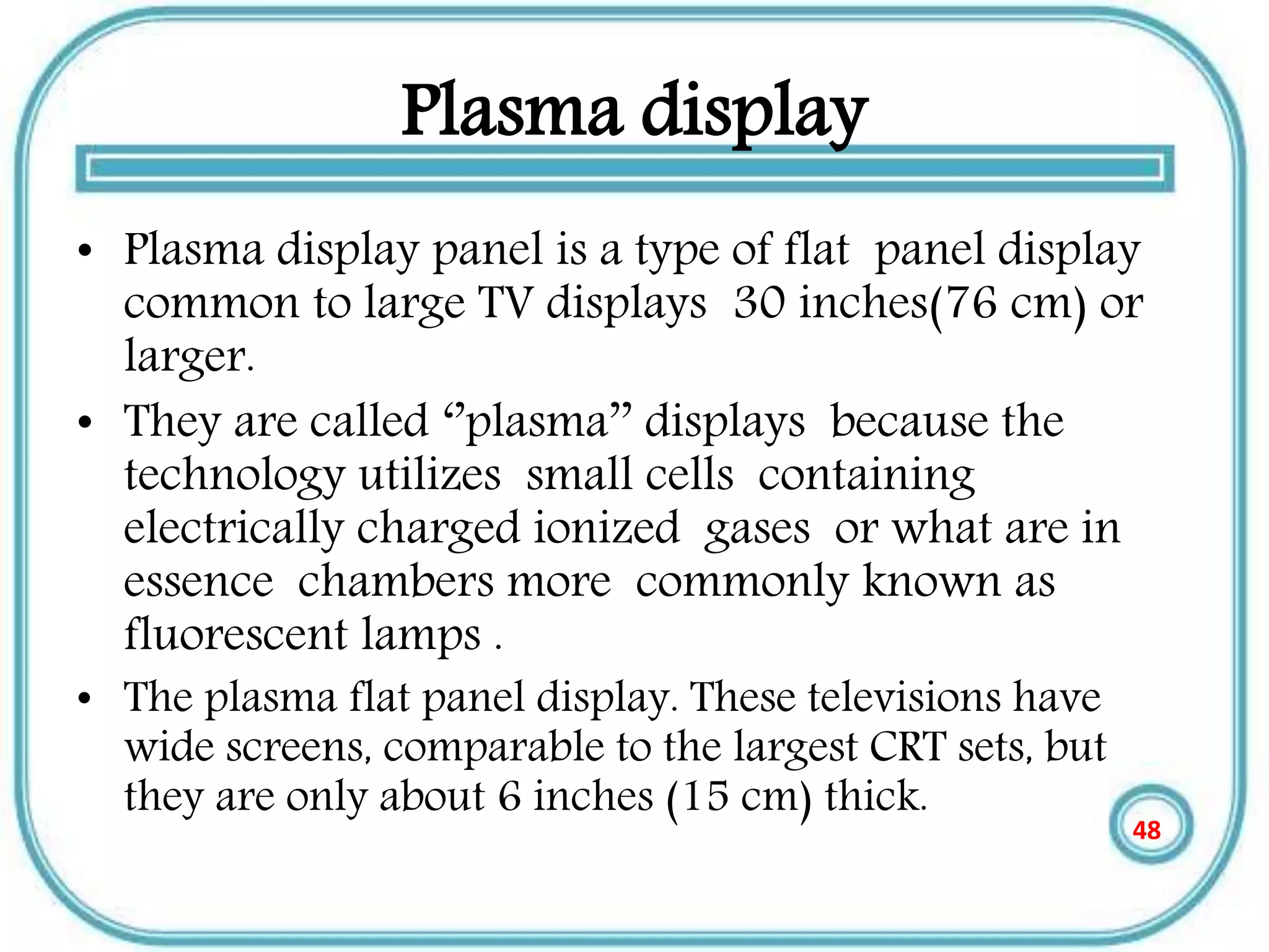 Plasma display
• Plasma display panel is a type of flat panel display
common to large TV displays 30 inches(76 cm) or
larger.
• They are called ‘’plasma’’ displays because the
technology utilizes small cells containing
electrically charged ionized gases or what are in
essence chambers more commonly known as
fluorescent lamps .
• The plasma flat panel display. These televisions have
wide screens, comparable to the largest CRT sets, but
they are only about 6 inches (15 cm) thick.
48
 
