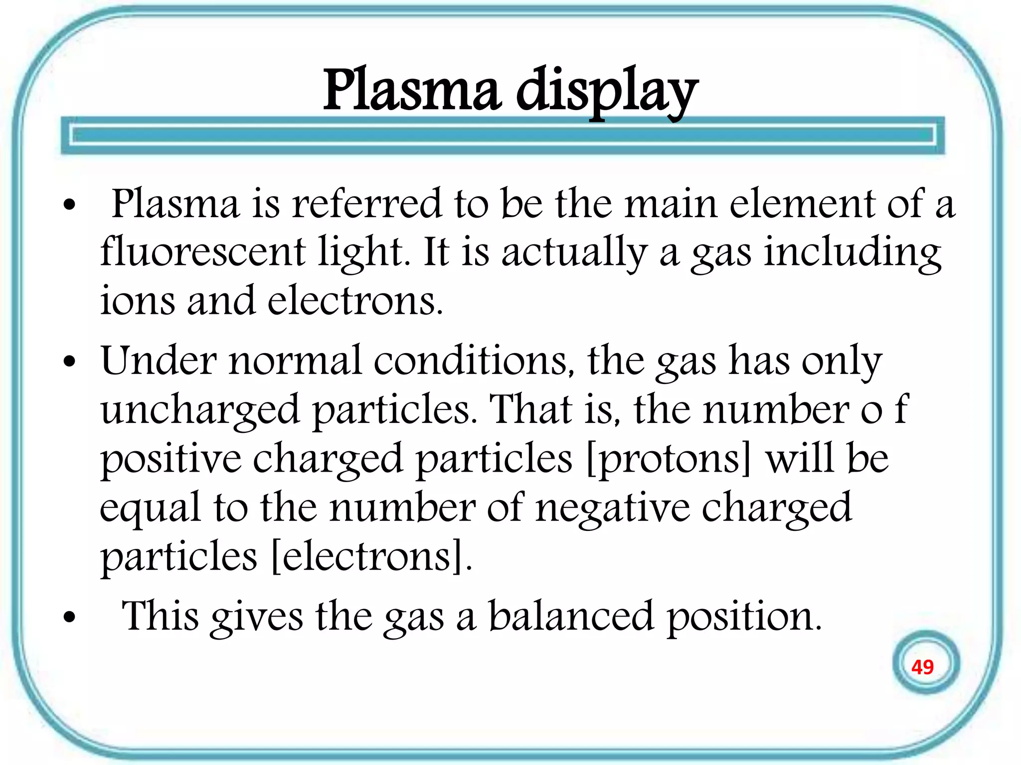 Plasma display
• Plasma is referred to be the main element of a
fluorescent light. It is actually a gas including
ions and electrons.
• Under normal conditions, the gas has only
uncharged particles. That is, the number o f
positive charged particles [protons] will be
equal to the number of negative charged
particles [electrons].
• This gives the gas a balanced position.
49
 