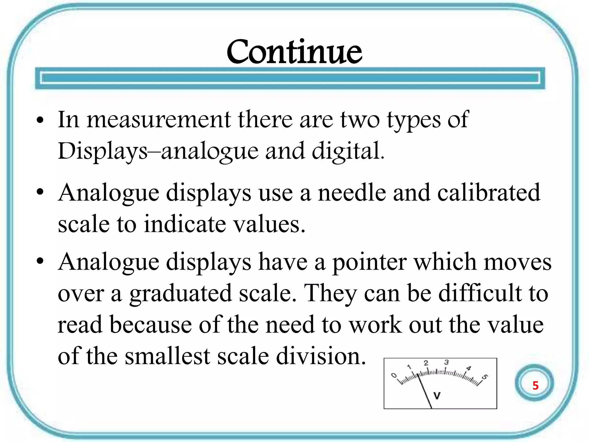Continue
• In measurement there are two types of
Displays–analogue and digital.
• Analogue displays use a needle and calibrated
scale to indicate values.
• Analogue displays have a pointer which moves
over a graduated scale. They can be difficult to
read because of the need to work out the value
of the smallest scale division.
5
 