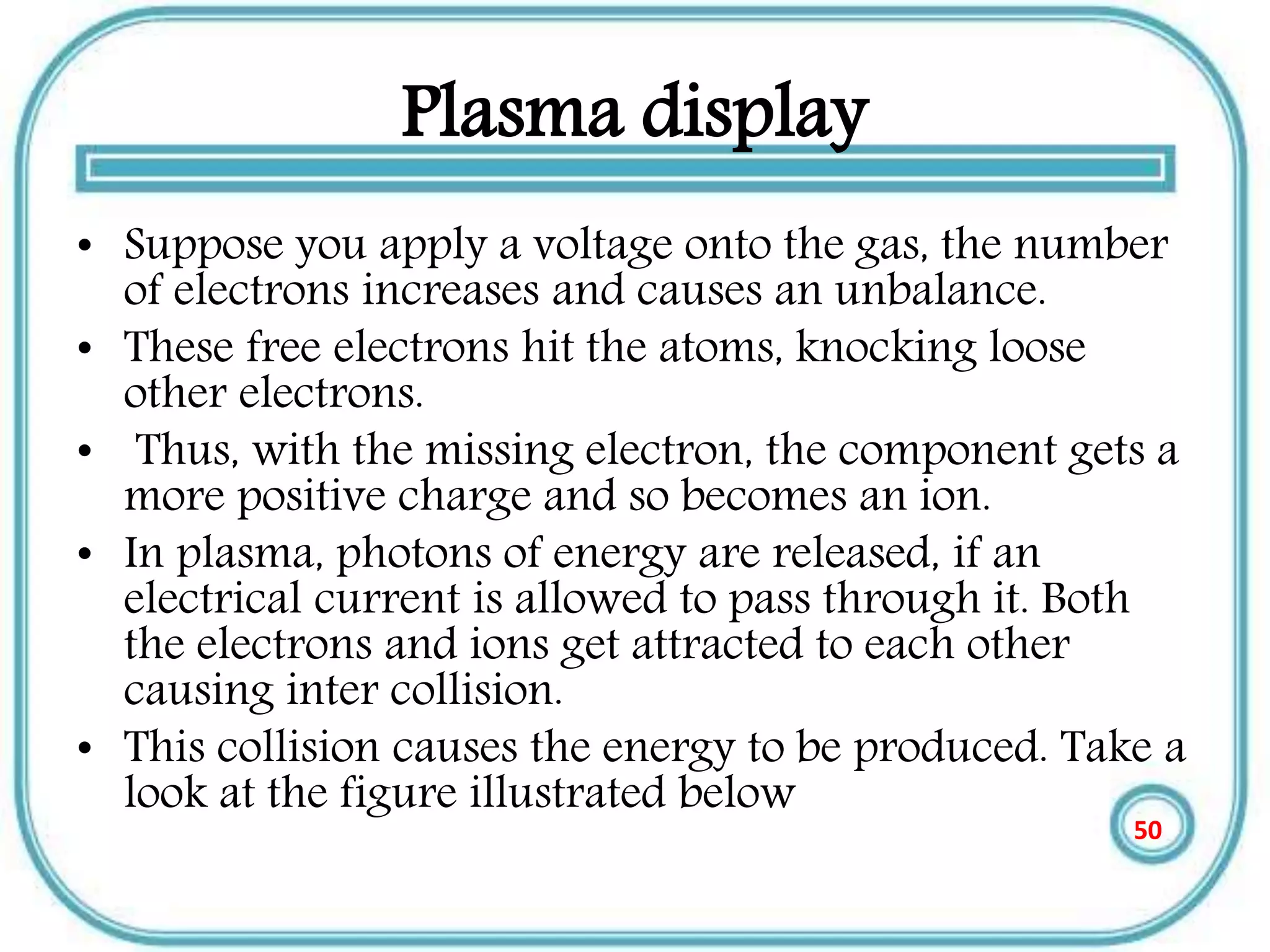 Plasma display
• Suppose you apply a voltage onto the gas, the number
of electrons increases and causes an unbalance.
• These free electrons hit the atoms, knocking loose
other electrons.
• Thus, with the missing electron, the component gets a
more positive charge and so becomes an ion.
• In plasma, photons of energy are released, if an
electrical current is allowed to pass through it. Both
the electrons and ions get attracted to each other
causing inter collision.
• This collision causes the energy to be produced. Take a
look at the figure illustrated below
50
 