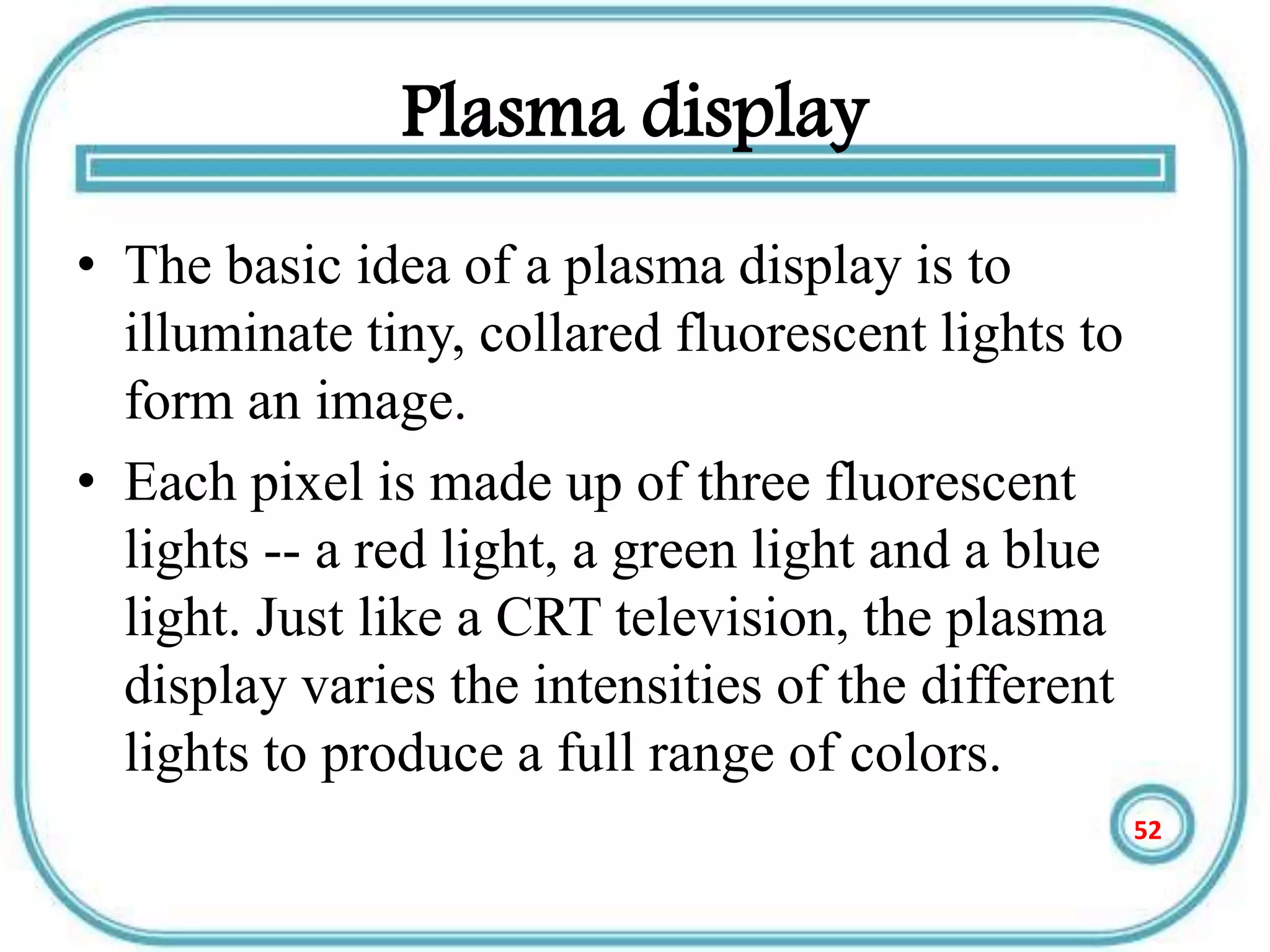 Plasma display
• The basic idea of a plasma display is to
illuminate tiny, collared fluorescent lights to
form an image.
• Each pixel is made up of three fluorescent
lights -- a red light, a green light and a blue
light. Just like a CRT television, the plasma
display varies the intensities of the different
lights to produce a full range of colors.
52
 