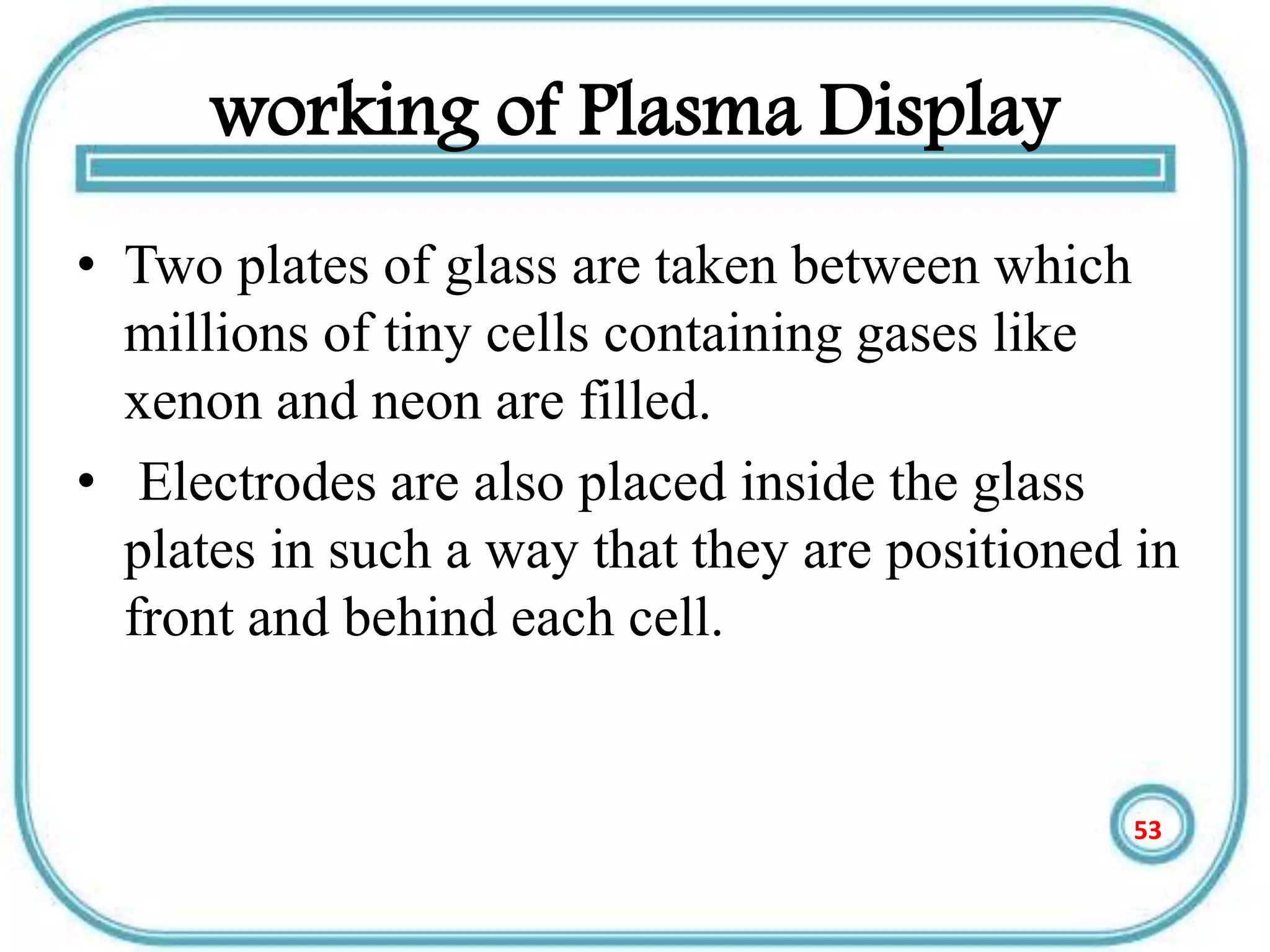 working of Plasma Display
• Two plates of glass are taken between which
millions of tiny cells containing gases like
xenon and neon are filled.
• Electrodes are also placed inside the glass
plates in such a way that they are positioned in
front and behind each cell.
53
 