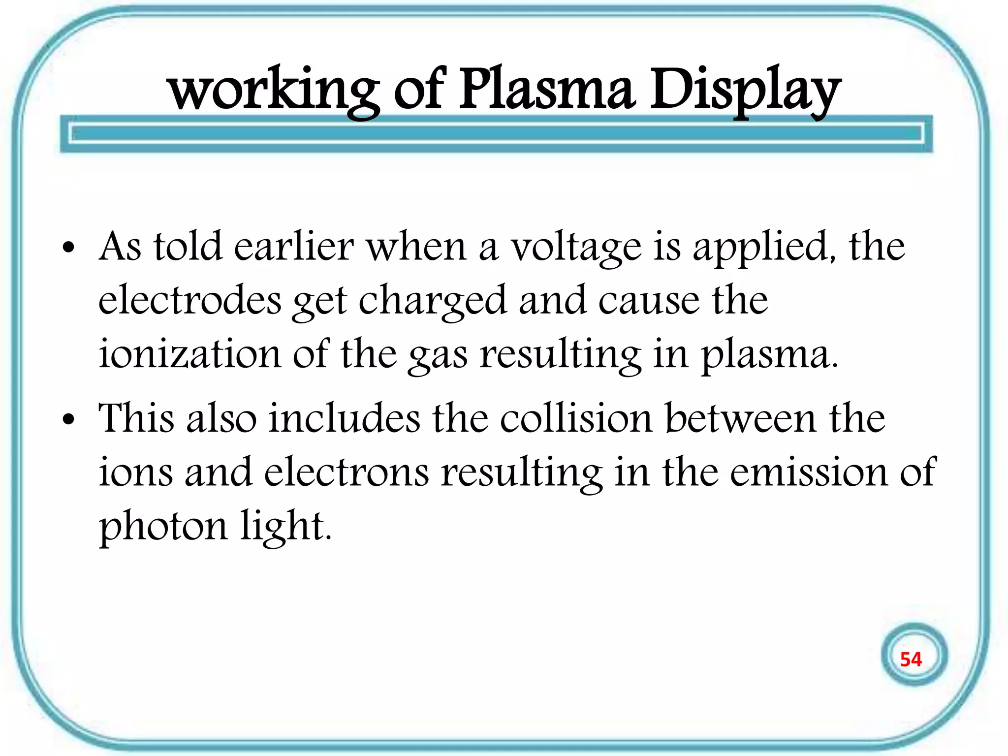 working of Plasma Display
• As told earlier when a voltage is applied, the
electrodes get charged and cause the
ionization of the gas resulting in plasma.
• This also includes the collision between the
ions and electrons resulting in the emission of
photon light.
54
 