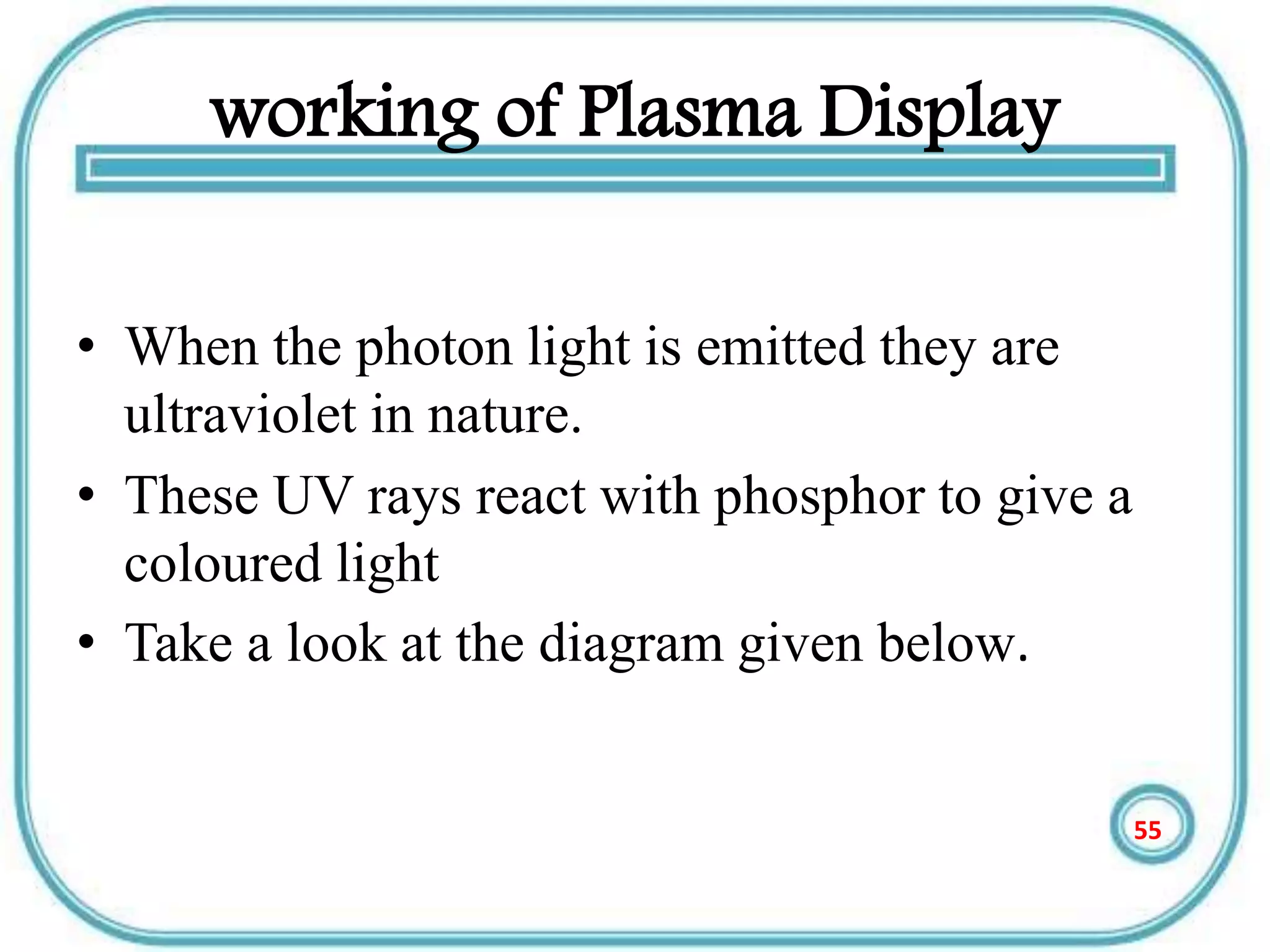 working of Plasma Display
• When the photon light is emitted they are
ultraviolet in nature.
• These UV rays react with phosphor to give a
coloured light
• Take a look at the diagram given below.
55
 