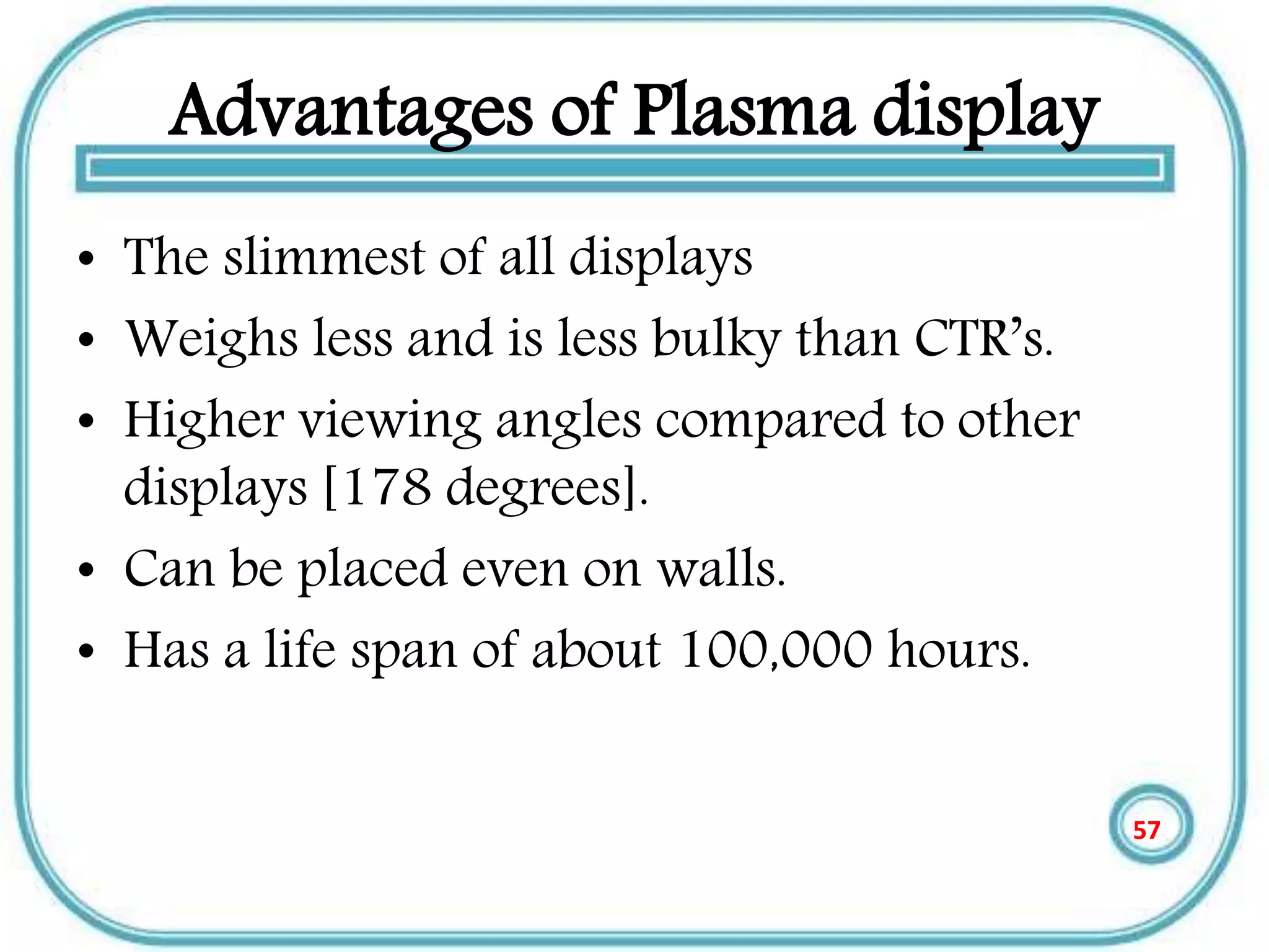 Advantages of Plasma display
• The slimmest of all displays
• Weighs less and is less bulky than CTR’s.
• Higher viewing angles compared to other
displays [178 degrees].
• Can be placed even on walls.
• Has a life span of about 100,000 hours.
57
 