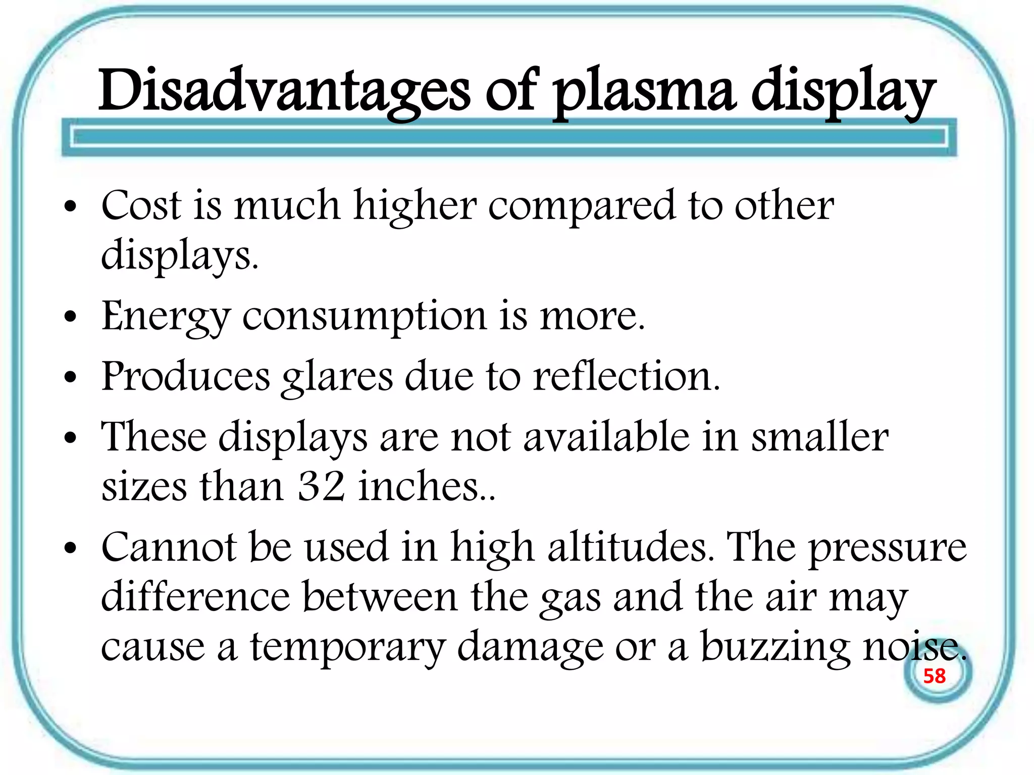 Disadvantages of plasma display
• Cost is much higher compared to other
displays.
• Energy consumption is more.
• Produces glares due to reflection.
• These displays are not available in smaller
sizes than 32 inches..
• Cannot be used in high altitudes. The pressure
difference between the gas and the air may
cause a temporary damage or a buzzing noise.58
 