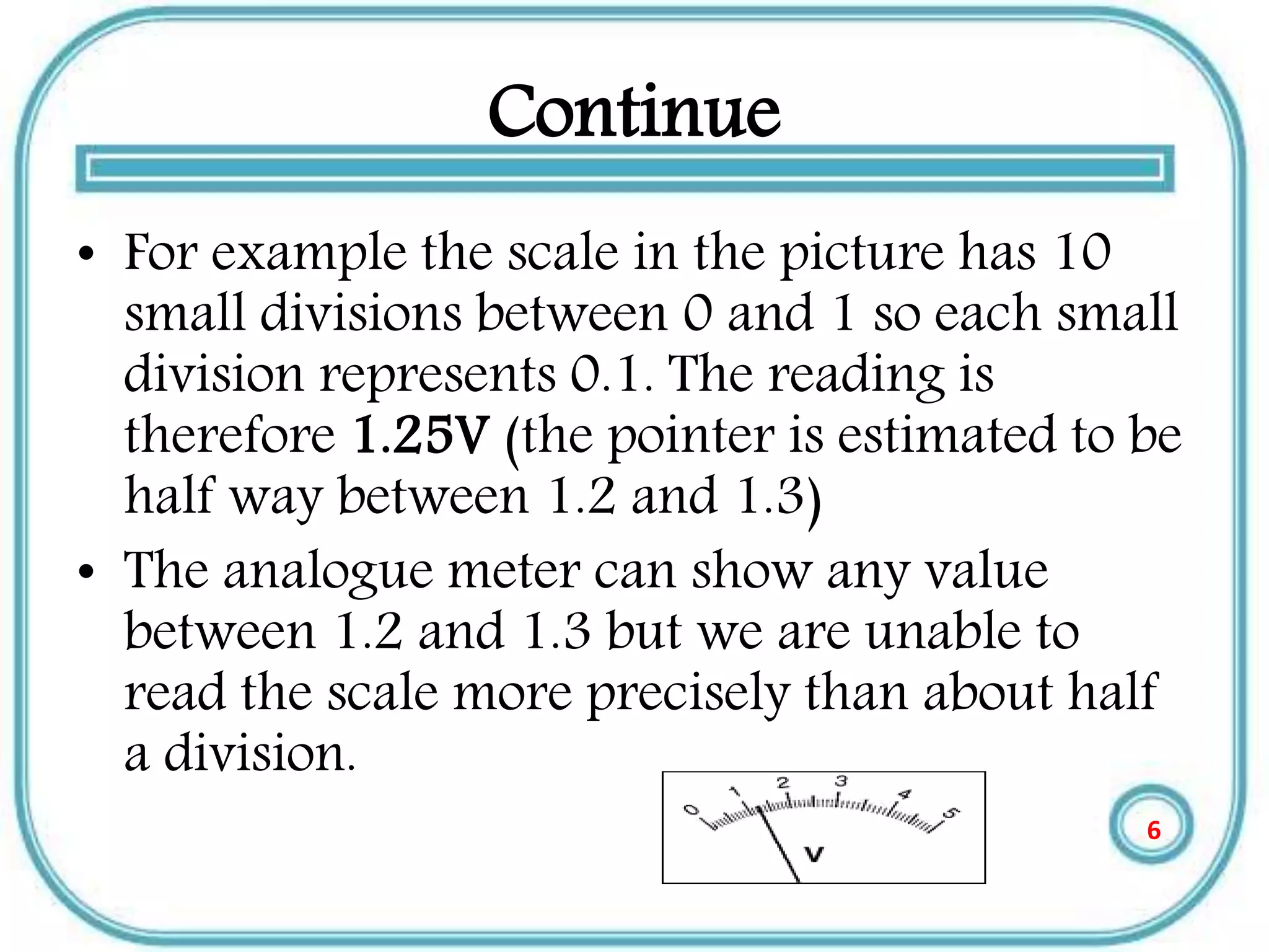 Continue
• For example the scale in the picture has 10
small divisions between 0 and 1 so each small
division represents 0.1. The reading is
therefore 1.25V (the pointer is estimated to be
half way between 1.2 and 1.3)
• The analogue meter can show any value
between 1.2 and 1.3 but we are unable to
read the scale more precisely than about half
a division.
6
 
