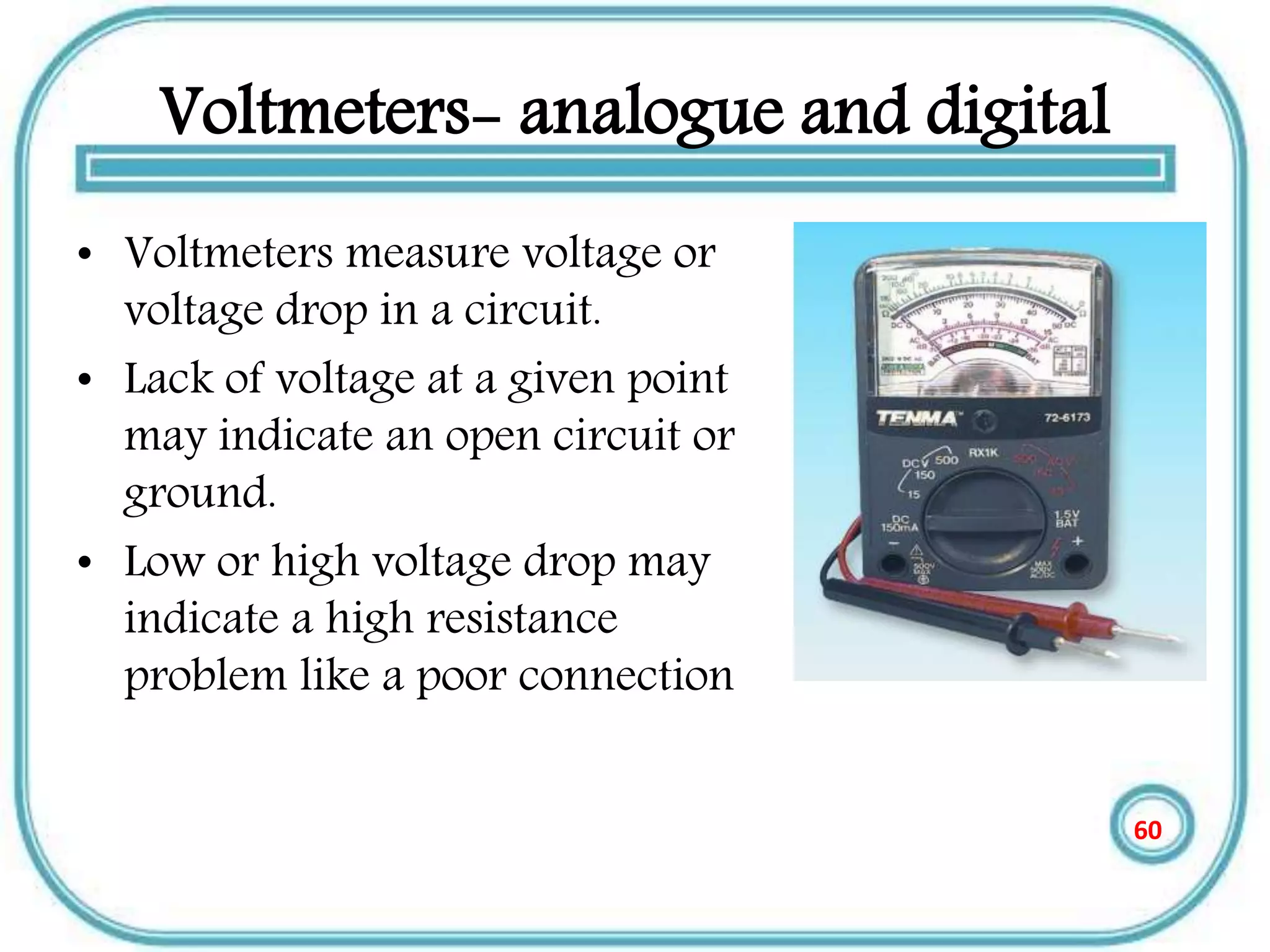Voltmeters- analogue and digital
• Voltmeters measure voltage or
voltage drop in a circuit.
• Lack of voltage at a given point
may indicate an open circuit or
ground.
• Low or high voltage drop may
indicate a high resistance
problem like a poor connection
60
 