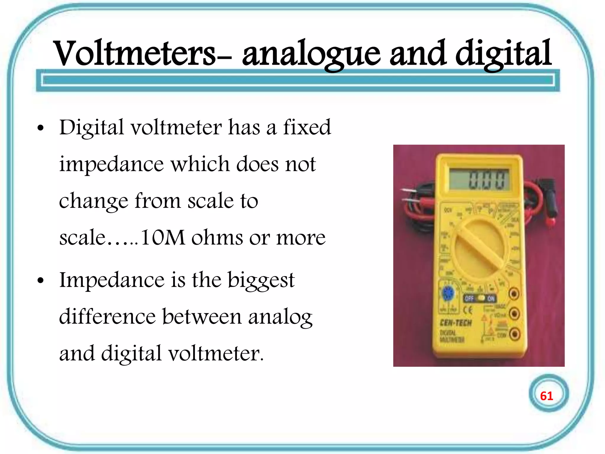 Voltmeters- analogue and digital
• Digital voltmeter has a fixed
impedance which does not
change from scale to
scale…..10M ohms or more
• Impedance is the biggest
difference between analog
and digital voltmeter.
61
 