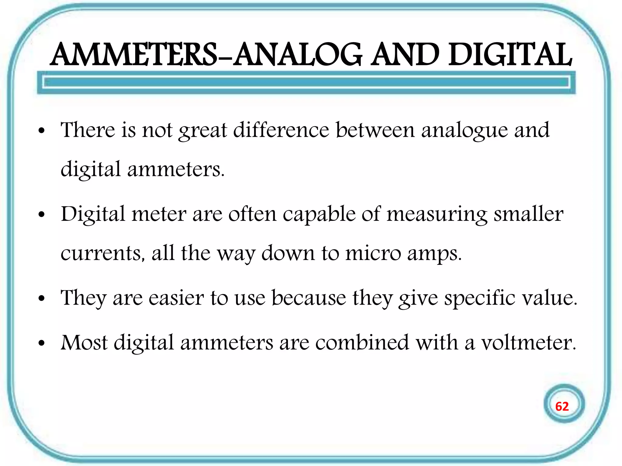 AMMETERS-ANALOG AND DIGITAL
• There is not great difference between analogue and
digital ammeters.
• Digital meter are often capable of measuring smaller
currents, all the way down to micro amps.
• They are easier to use because they give specific value.
• Most digital ammeters are combined with a voltmeter.
62
 