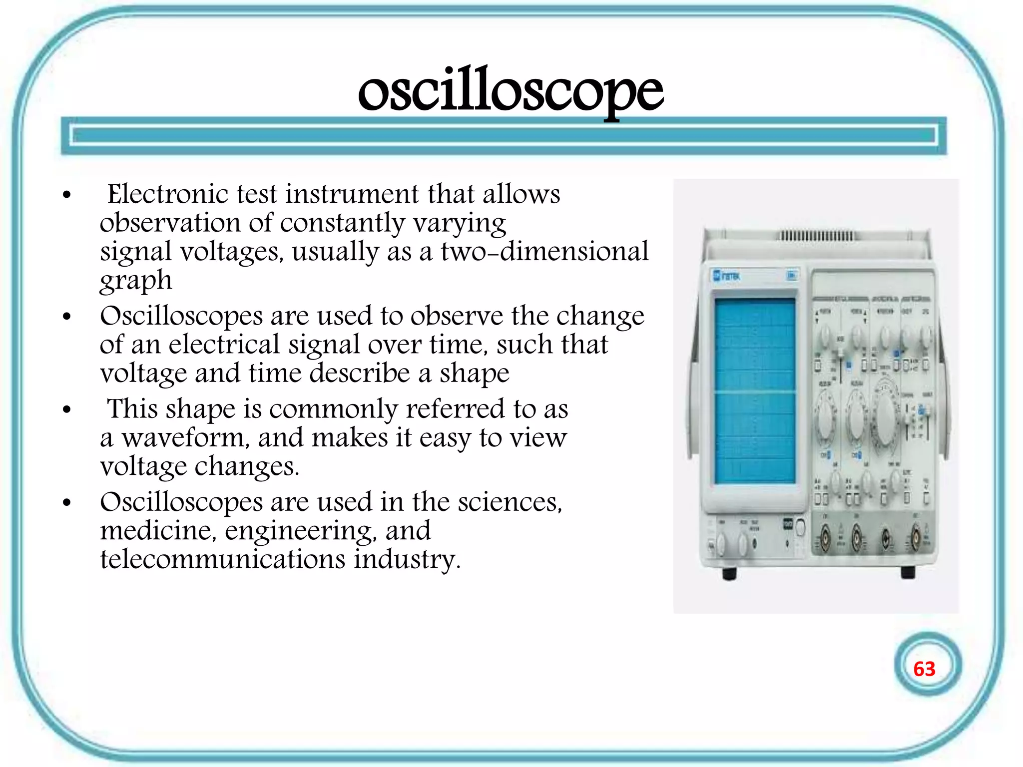 oscilloscope
• Electronic test instrument that allows
observation of constantly varying
signal voltages, usually as a two-dimensional
graph
• Oscilloscopes are used to observe the change
of an electrical signal over time, such that
voltage and time describe a shape
• This shape is commonly referred to as
a waveform, and makes it easy to view
voltage changes.
• Oscilloscopes are used in the sciences,
medicine, engineering, and
telecommunications industry.
63
 