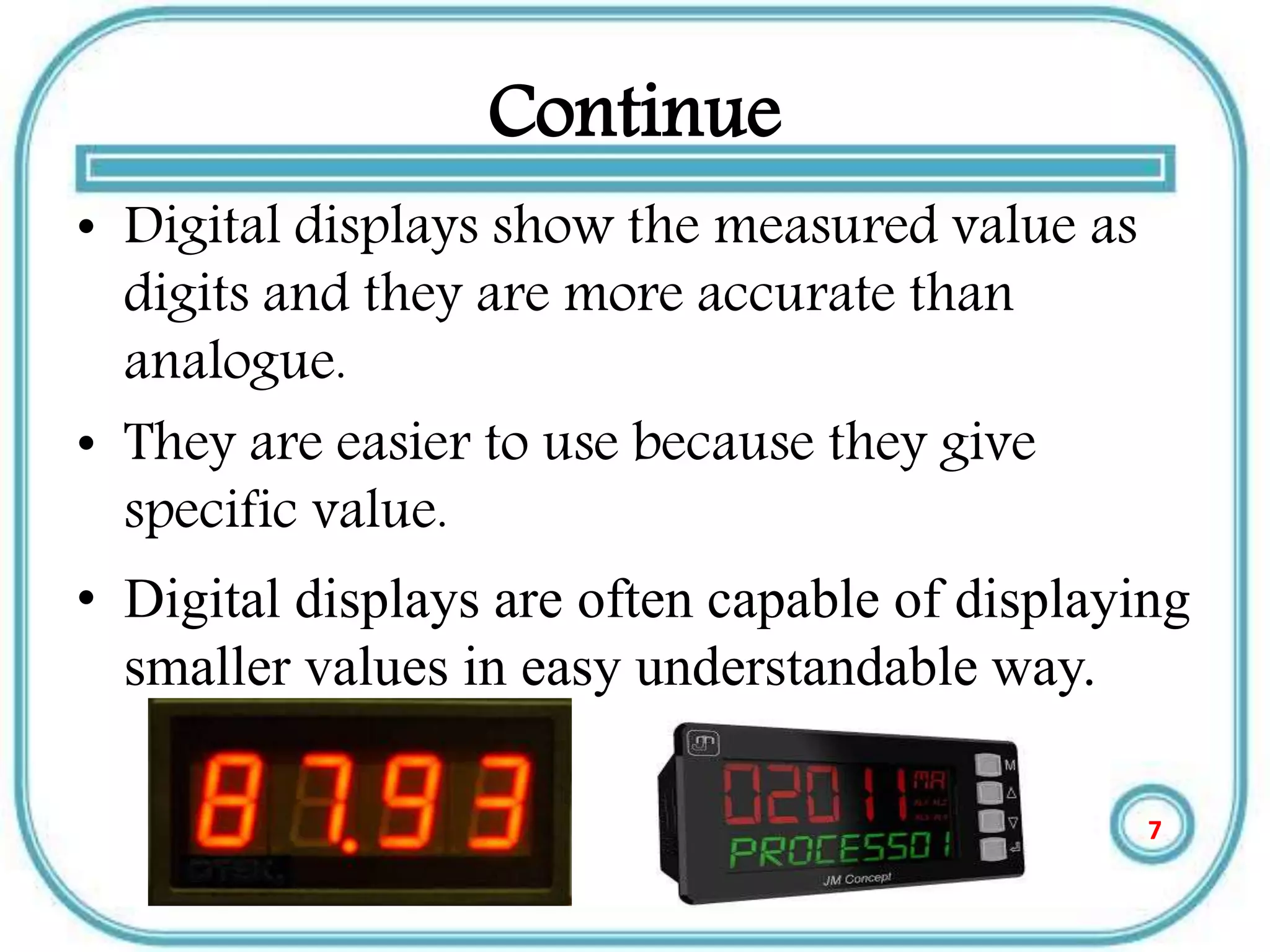 Continue
• Digital displays show the measured value as
digits and they are more accurate than
analogue.
• They are easier to use because they give
specific value.
• Digital displays are often capable of displaying
smaller values in easy understandable way.
7
 
