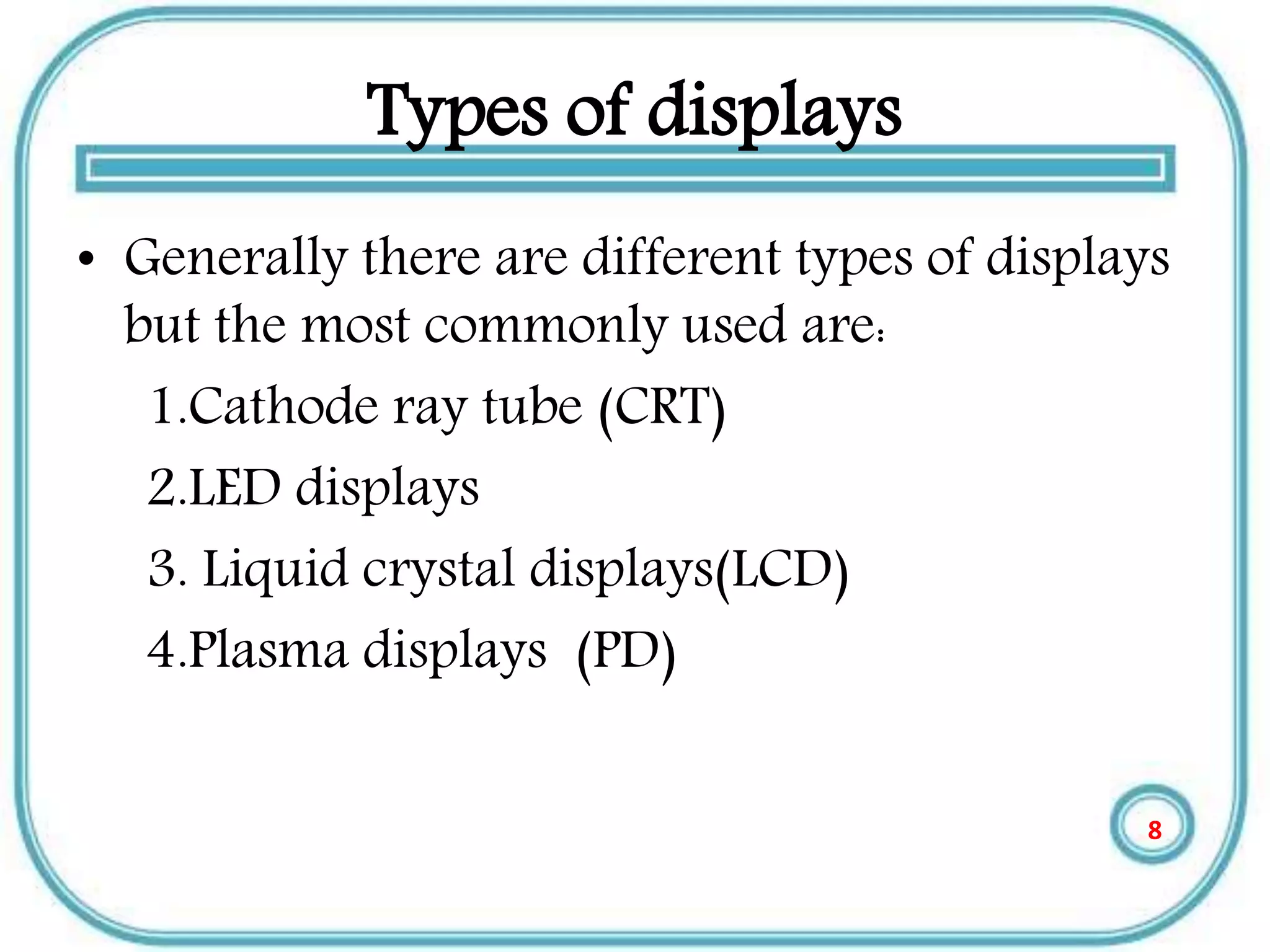 Types of displays
• Generally there are different types of displays
but the most commonly used are:
1.Cathode ray tube (CRT)
2.LED displays
3. Liquid crystal displays(LCD)
4.Plasma displays (PD)
8
 