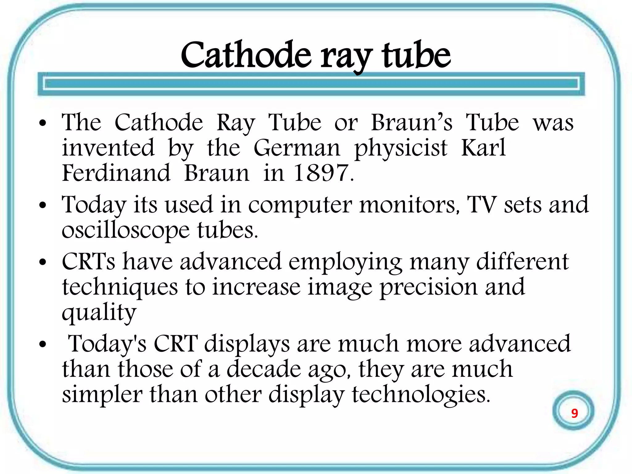 Cathode ray tube
• The Cathode Ray Tube or Braun’s Tube was
invented by the German physicist Karl
Ferdinand Braun in 1897.
• Today its used in computer monitors, TV sets and
oscilloscope tubes.
• CRTs have advanced employing many different
techniques to increase image precision and
quality
• Today's CRT displays are much more advanced
than those of a decade ago, they are much
simpler than other display technologies.
9
 