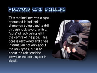 This method involves a pipe
encrusted in industrial
diamonds being used to drill
through rock layers, with a
"core" of rock being left in
the centre of the pipe. This
core is recovered and gives
information not only about
the rock types, but also
about the relationships
between the rock layers in
detail.
 
