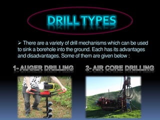  There are a variety of drill mechanisms which can be used
to sink a borehole into the ground. Each has its advantages
and disadvantages. Some of them are given below :
 