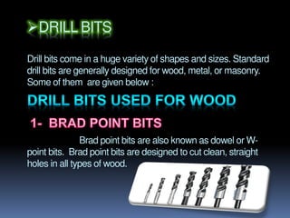 DRILL BITS
Drill bits come in a huge variety of shapes and sizes. Standard
drill bits are generally designed for wood, metal, or masonry.
Some of them are given below :
Brad point bits are also known as dowel or W-
point bits. Brad point bits are designed to cut clean, straight
holes in all types of wood.
 