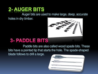 Auger bits are used to make large, deep, accurate
holes in dry timber.
Paddle bits are also called wood spade bits. These
bits have a pointed tip that starts the hole. The spade-shaped
blade follows to drill a large.
 