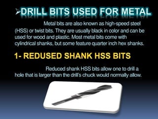 
Metal bits are also known as high-speed steel
(HSS) or twist bits. They are usually black in color and can be
used for wood and plastic. Most metal bits come with
cylindrical shanks, but some feature quarter inch hex shanks.
Reduced shank HSS bits allow one to drill a
hole that is larger than the drill’s chuck would normally allow.
 