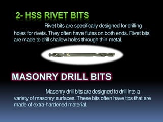Rivet bits are specifically designed for drilling
holes for rivets. They often have flutes on both ends. Rivet bits
are made to drill shallow holes through thin metal.
Masonry drill bits are designed to drill into a
variety of masonry surfaces. These bits often have tips that are
made of extra-hardened material.
 