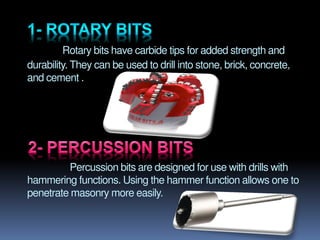 Rotary bits have carbide tips for added strength and
durability. They can be used to drill into stone, brick, concrete,
and cement .
Percussion bits are designed for use with drills with
hammering functions. Using the hammer function allows one to
penetrate masonry more easily.
 