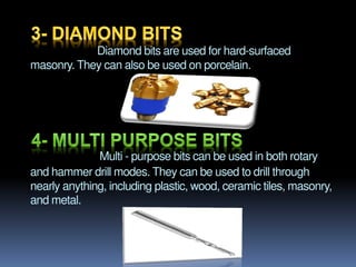 Diamond bits are used for hard-surfaced
masonry. They can also be used on porcelain.
Multi - purpose bits can be used in both rotary
and hammer drill modes. They can be used to drill through
nearly anything, including plastic, wood, ceramic tiles, masonry,
and metal.
 