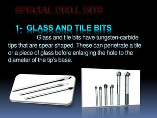 Glass and tile bits have tungsten-carbide
tips that are spear shaped. These can penetrate a tile
or a piece of glass before enlarging the hole to the
diameter of the tip’s base.
 