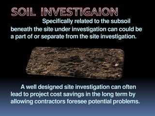Specifically related to the subsoil
beneath the site under investigation can could be
a part of or separate from the site investigation.
A well designed site investigation can often
lead to project cost savings in the long term by
allowing contractors foresee potential problems.
 