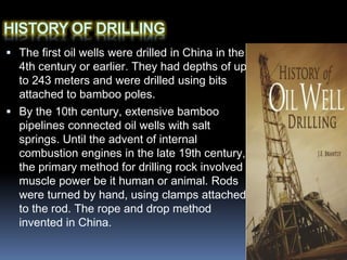  The first oil wells were drilled in China in the
4th century or earlier. They had depths of up
to 243 meters and were drilled using bits
attached to bamboo poles.
 By the 10th century, extensive bamboo
pipelines connected oil wells with salt
springs. Until the advent of internal
combustion engines in the late 19th century,
the primary method for drilling rock involved
muscle power be it human or animal. Rods
were turned by hand, using clamps attached
to the rod. The rope and drop method
invented in China.
 