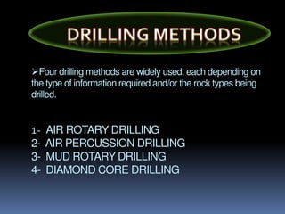 Four drilling methods are widely used, each depending on
the type of information required and/or the rock types being
drilled.
1- AIR ROTARY DRILLING
2- AIR PERCUSSION DRILLING
3- MUD ROTARY DRILLING
4- DIAMOND CORE DRILLING
 