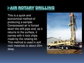 This is a quick and
economical method of
producing a sample.
Compressed air is forced
down the drill pipe and, as it
returns to the surface, it
carries with it rock chips
made by the rotating bit.
This method is used in soft
rock materials to about 25m
deep.
 